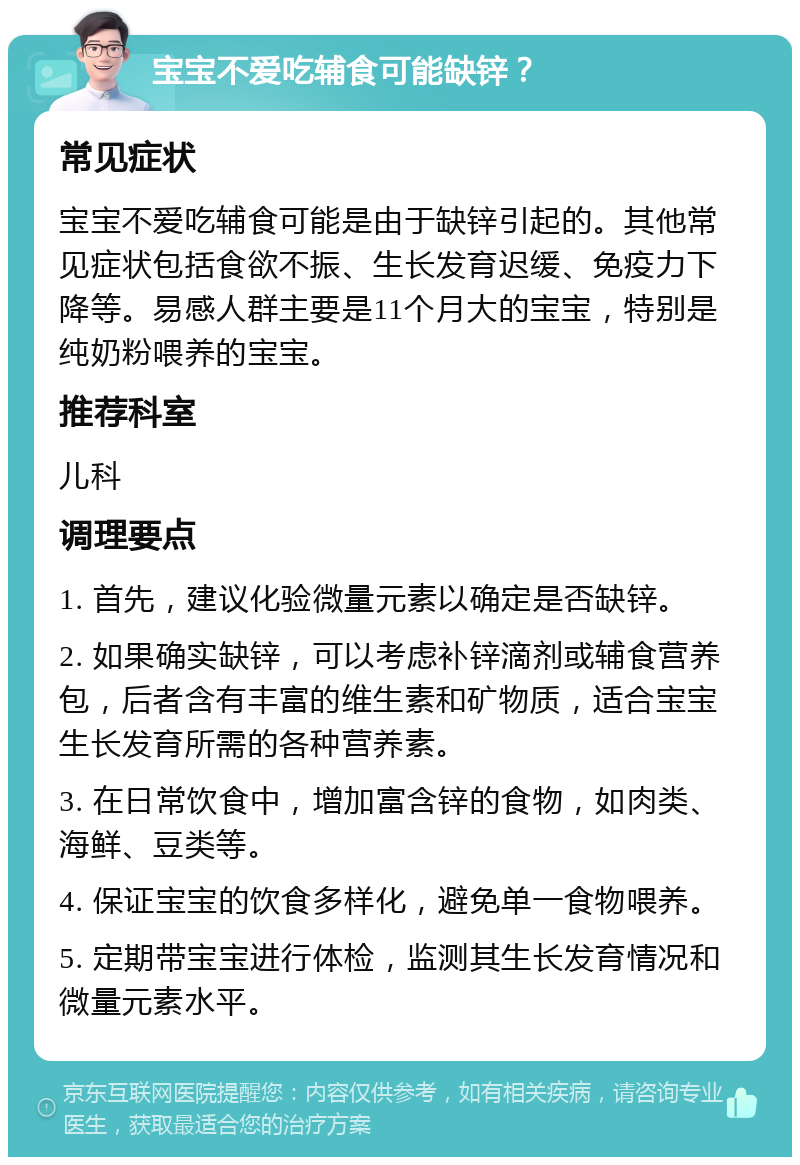 宝宝不爱吃辅食可能缺锌？ 常见症状 宝宝不爱吃辅食可能是由于缺锌引起的。其他常见症状包括食欲不振、生长发育迟缓、免疫力下降等。易感人群主要是11个月大的宝宝，特别是纯奶粉喂养的宝宝。 推荐科室 儿科 调理要点 1. 首先，建议化验微量元素以确定是否缺锌。 2. 如果确实缺锌，可以考虑补锌滴剂或辅食营养包，后者含有丰富的维生素和矿物质，适合宝宝生长发育所需的各种营养素。 3. 在日常饮食中，增加富含锌的食物，如肉类、海鲜、豆类等。 4. 保证宝宝的饮食多样化，避免单一食物喂养。 5. 定期带宝宝进行体检，监测其生长发育情况和微量元素水平。