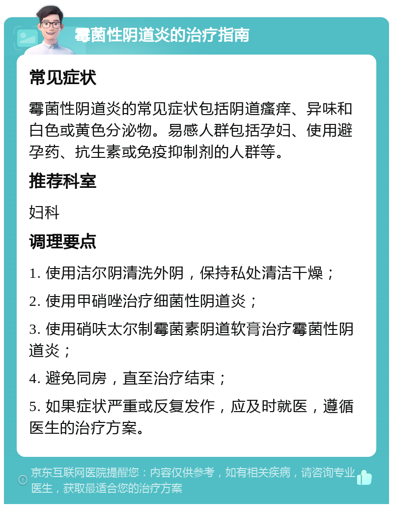 霉菌性阴道炎的治疗指南 常见症状 霉菌性阴道炎的常见症状包括阴道瘙痒、异味和白色或黄色分泌物。易感人群包括孕妇、使用避孕药、抗生素或免疫抑制剂的人群等。 推荐科室 妇科 调理要点 1. 使用洁尔阴清洗外阴，保持私处清洁干燥； 2. 使用甲硝唑治疗细菌性阴道炎； 3. 使用硝呋太尔制霉菌素阴道软膏治疗霉菌性阴道炎； 4. 避免同房，直至治疗结束； 5. 如果症状严重或反复发作，应及时就医，遵循医生的治疗方案。