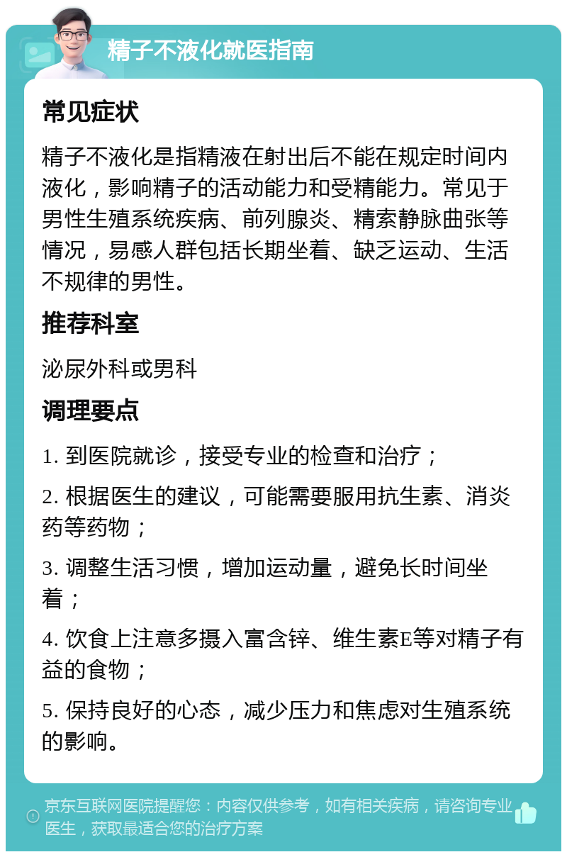 精子不液化就医指南 常见症状 精子不液化是指精液在射出后不能在规定时间内液化，影响精子的活动能力和受精能力。常见于男性生殖系统疾病、前列腺炎、精索静脉曲张等情况，易感人群包括长期坐着、缺乏运动、生活不规律的男性。 推荐科室 泌尿外科或男科 调理要点 1. 到医院就诊，接受专业的检查和治疗； 2. 根据医生的建议，可能需要服用抗生素、消炎药等药物； 3. 调整生活习惯，增加运动量，避免长时间坐着； 4. 饮食上注意多摄入富含锌、维生素E等对精子有益的食物； 5. 保持良好的心态，减少压力和焦虑对生殖系统的影响。