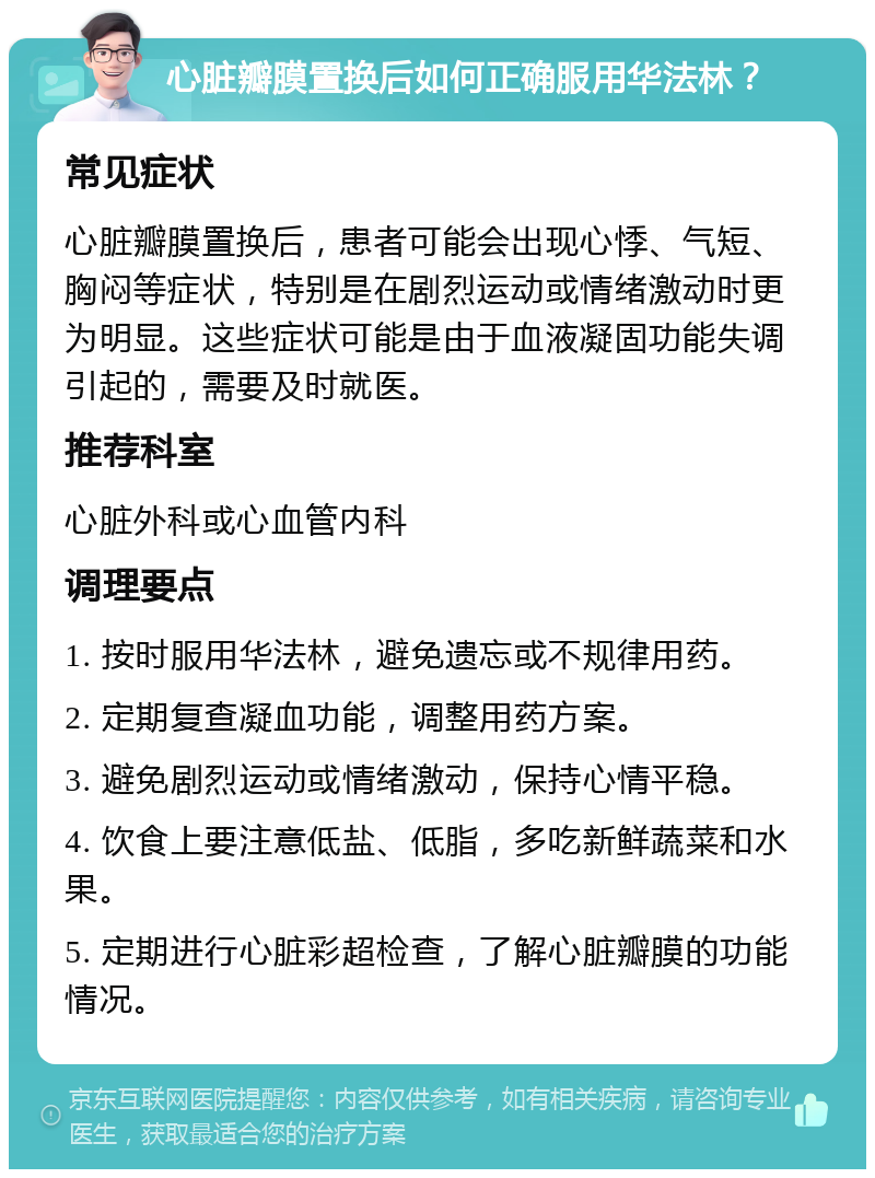 心脏瓣膜置换后如何正确服用华法林？ 常见症状 心脏瓣膜置换后，患者可能会出现心悸、气短、胸闷等症状，特别是在剧烈运动或情绪激动时更为明显。这些症状可能是由于血液凝固功能失调引起的，需要及时就医。 推荐科室 心脏外科或心血管内科 调理要点 1. 按时服用华法林，避免遗忘或不规律用药。 2. 定期复查凝血功能，调整用药方案。 3. 避免剧烈运动或情绪激动，保持心情平稳。 4. 饮食上要注意低盐、低脂，多吃新鲜蔬菜和水果。 5. 定期进行心脏彩超检查，了解心脏瓣膜的功能情况。