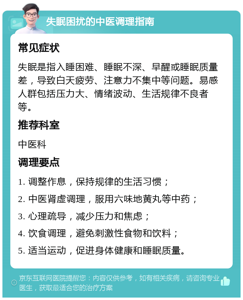 失眠困扰的中医调理指南 常见症状 失眠是指入睡困难、睡眠不深、早醒或睡眠质量差，导致白天疲劳、注意力不集中等问题。易感人群包括压力大、情绪波动、生活规律不良者等。 推荐科室 中医科 调理要点 1. 调整作息，保持规律的生活习惯； 2. 中医肾虚调理，服用六味地黄丸等中药； 3. 心理疏导，减少压力和焦虑； 4. 饮食调理，避免刺激性食物和饮料； 5. 适当运动，促进身体健康和睡眠质量。