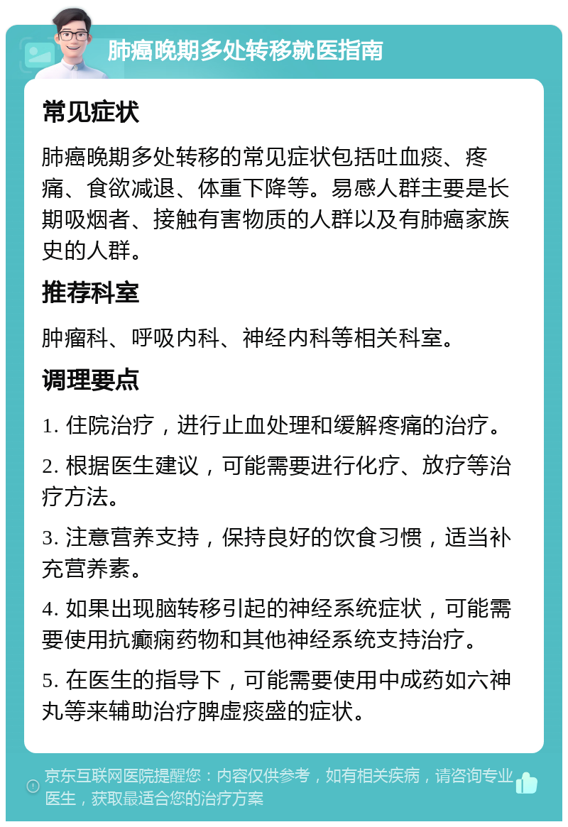 肺癌晚期多处转移就医指南 常见症状 肺癌晚期多处转移的常见症状包括吐血痰、疼痛、食欲减退、体重下降等。易感人群主要是长期吸烟者、接触有害物质的人群以及有肺癌家族史的人群。 推荐科室 肿瘤科、呼吸内科、神经内科等相关科室。 调理要点 1. 住院治疗，进行止血处理和缓解疼痛的治疗。 2. 根据医生建议，可能需要进行化疗、放疗等治疗方法。 3. 注意营养支持，保持良好的饮食习惯，适当补充营养素。 4. 如果出现脑转移引起的神经系统症状，可能需要使用抗癫痫药物和其他神经系统支持治疗。 5. 在医生的指导下，可能需要使用中成药如六神丸等来辅助治疗脾虚痰盛的症状。