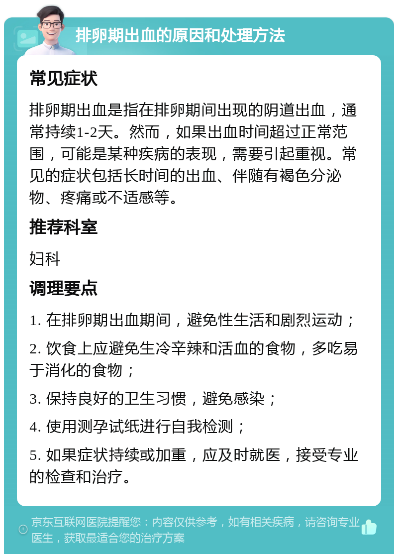 排卵期出血的原因和处理方法 常见症状 排卵期出血是指在排卵期间出现的阴道出血，通常持续1-2天。然而，如果出血时间超过正常范围，可能是某种疾病的表现，需要引起重视。常见的症状包括长时间的出血、伴随有褐色分泌物、疼痛或不适感等。 推荐科室 妇科 调理要点 1. 在排卵期出血期间，避免性生活和剧烈运动； 2. 饮食上应避免生冷辛辣和活血的食物，多吃易于消化的食物； 3. 保持良好的卫生习惯，避免感染； 4. 使用测孕试纸进行自我检测； 5. 如果症状持续或加重，应及时就医，接受专业的检查和治疗。