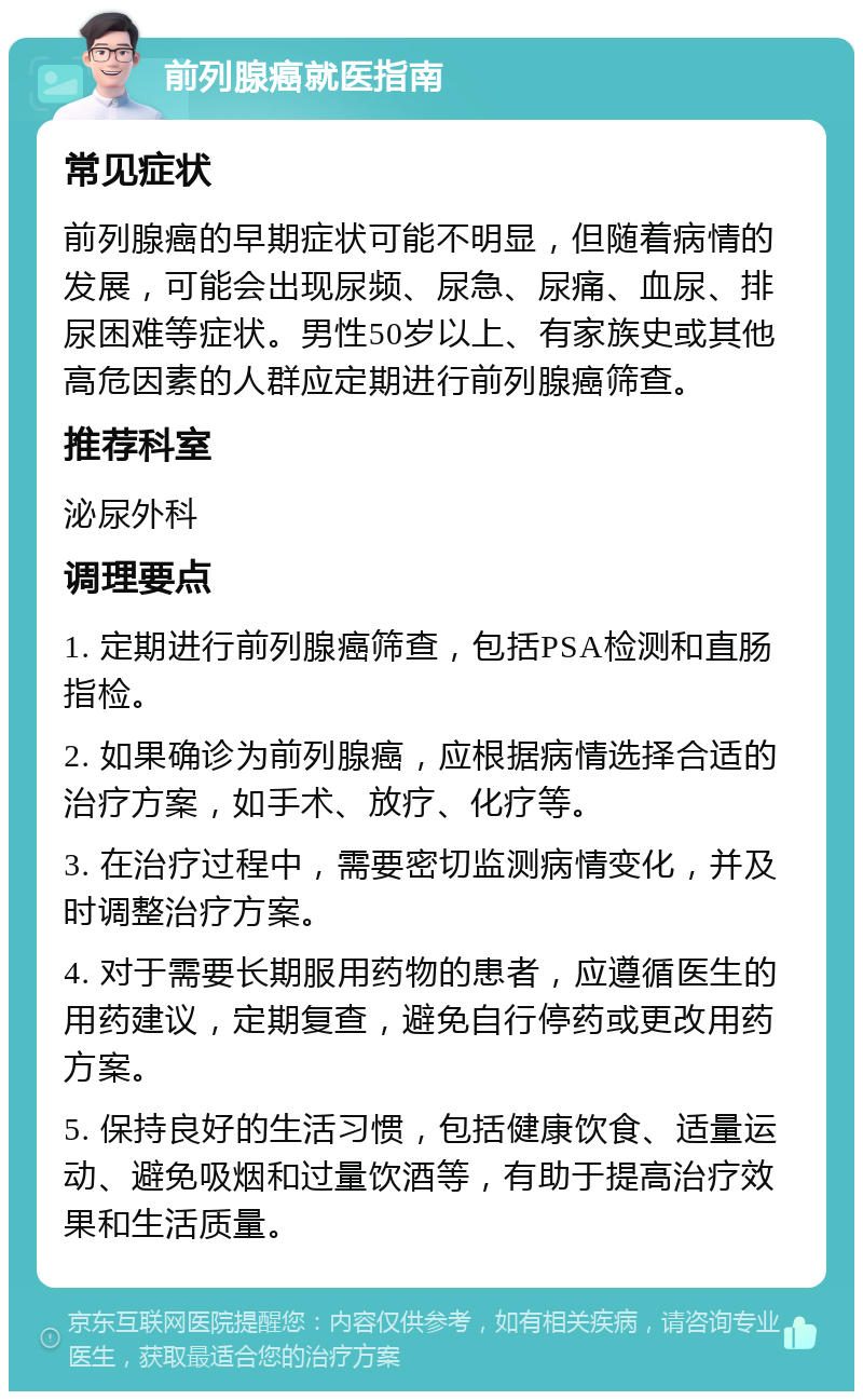 前列腺癌就医指南 常见症状 前列腺癌的早期症状可能不明显，但随着病情的发展，可能会出现尿频、尿急、尿痛、血尿、排尿困难等症状。男性50岁以上、有家族史或其他高危因素的人群应定期进行前列腺癌筛查。 推荐科室 泌尿外科 调理要点 1. 定期进行前列腺癌筛查，包括PSA检测和直肠指检。 2. 如果确诊为前列腺癌，应根据病情选择合适的治疗方案，如手术、放疗、化疗等。 3. 在治疗过程中，需要密切监测病情变化，并及时调整治疗方案。 4. 对于需要长期服用药物的患者，应遵循医生的用药建议，定期复查，避免自行停药或更改用药方案。 5. 保持良好的生活习惯，包括健康饮食、适量运动、避免吸烟和过量饮酒等，有助于提高治疗效果和生活质量。