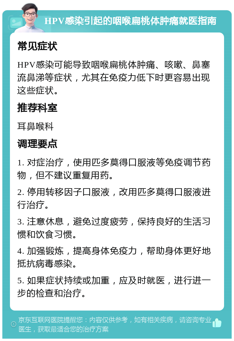 HPV感染引起的咽喉扁桃体肿痛就医指南 常见症状 HPV感染可能导致咽喉扁桃体肿痛、咳嗽、鼻塞流鼻涕等症状，尤其在免疫力低下时更容易出现这些症状。 推荐科室 耳鼻喉科 调理要点 1. 对症治疗，使用匹多莫得口服液等免疫调节药物，但不建议重复用药。 2. 停用转移因子口服液，改用匹多莫得口服液进行治疗。 3. 注意休息，避免过度疲劳，保持良好的生活习惯和饮食习惯。 4. 加强锻炼，提高身体免疫力，帮助身体更好地抵抗病毒感染。 5. 如果症状持续或加重，应及时就医，进行进一步的检查和治疗。