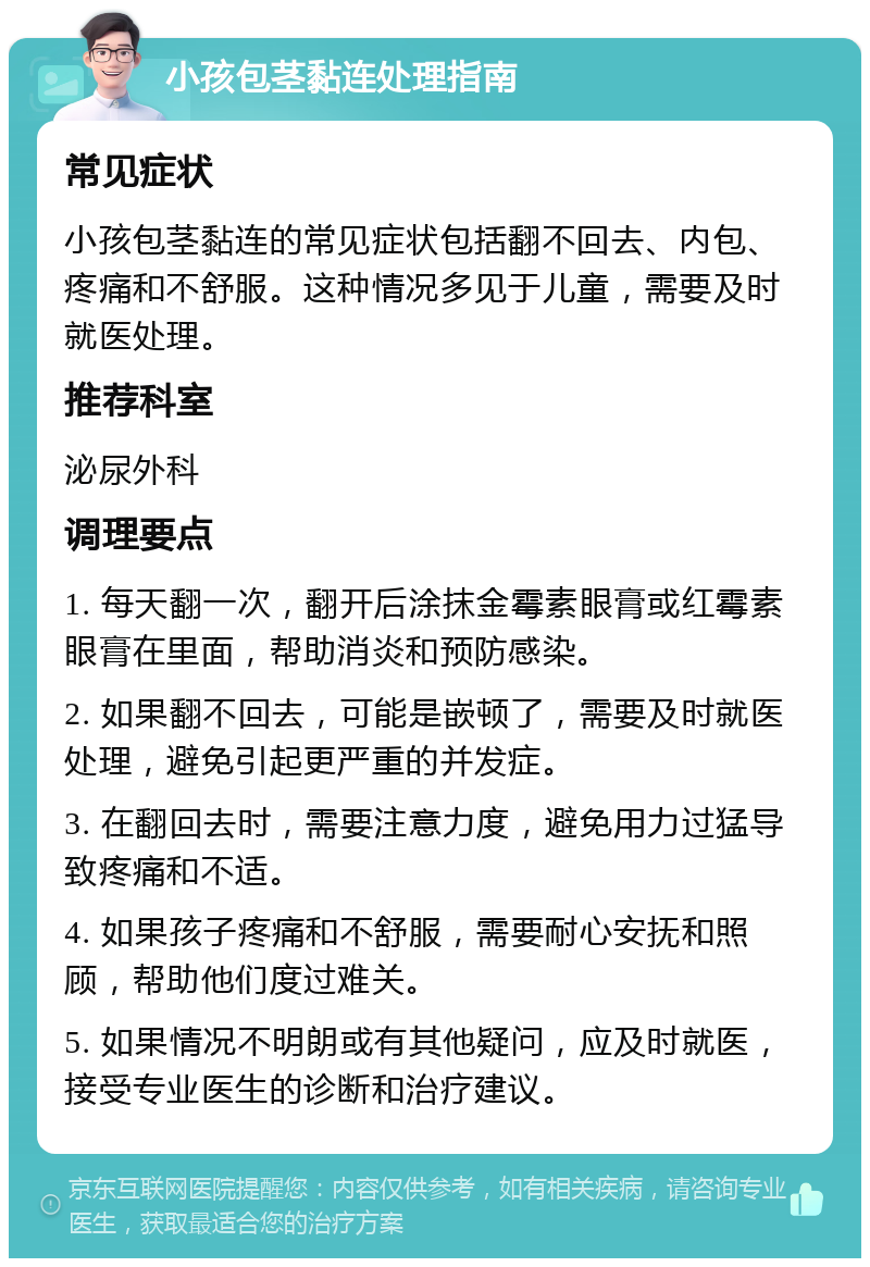 小孩包茎黏连处理指南 常见症状 小孩包茎黏连的常见症状包括翻不回去、内包、疼痛和不舒服。这种情况多见于儿童，需要及时就医处理。 推荐科室 泌尿外科 调理要点 1. 每天翻一次，翻开后涂抹金霉素眼膏或红霉素眼膏在里面，帮助消炎和预防感染。 2. 如果翻不回去，可能是嵌顿了，需要及时就医处理，避免引起更严重的并发症。 3. 在翻回去时，需要注意力度，避免用力过猛导致疼痛和不适。 4. 如果孩子疼痛和不舒服，需要耐心安抚和照顾，帮助他们度过难关。 5. 如果情况不明朗或有其他疑问，应及时就医，接受专业医生的诊断和治疗建议。