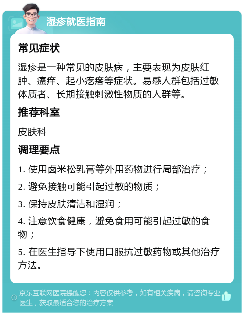 湿疹就医指南 常见症状 湿疹是一种常见的皮肤病，主要表现为皮肤红肿、瘙痒、起小疙瘩等症状。易感人群包括过敏体质者、长期接触刺激性物质的人群等。 推荐科室 皮肤科 调理要点 1. 使用卤米松乳膏等外用药物进行局部治疗； 2. 避免接触可能引起过敏的物质； 3. 保持皮肤清洁和湿润； 4. 注意饮食健康，避免食用可能引起过敏的食物； 5. 在医生指导下使用口服抗过敏药物或其他治疗方法。