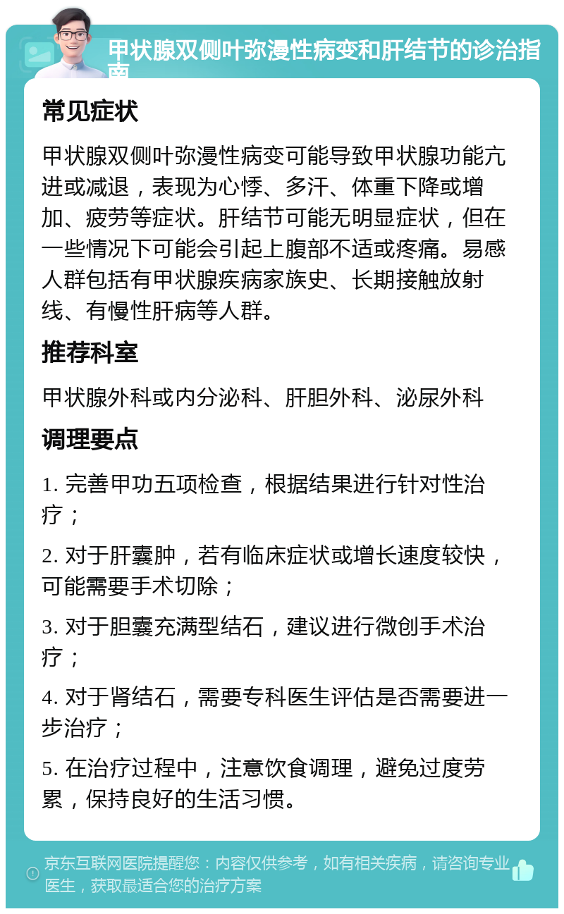 甲状腺双侧叶弥漫性病变和肝结节的诊治指南 常见症状 甲状腺双侧叶弥漫性病变可能导致甲状腺功能亢进或减退，表现为心悸、多汗、体重下降或增加、疲劳等症状。肝结节可能无明显症状，但在一些情况下可能会引起上腹部不适或疼痛。易感人群包括有甲状腺疾病家族史、长期接触放射线、有慢性肝病等人群。 推荐科室 甲状腺外科或内分泌科、肝胆外科、泌尿外科 调理要点 1. 完善甲功五项检查，根据结果进行针对性治疗； 2. 对于肝囊肿，若有临床症状或增长速度较快，可能需要手术切除； 3. 对于胆囊充满型结石，建议进行微创手术治疗； 4. 对于肾结石，需要专科医生评估是否需要进一步治疗； 5. 在治疗过程中，注意饮食调理，避免过度劳累，保持良好的生活习惯。