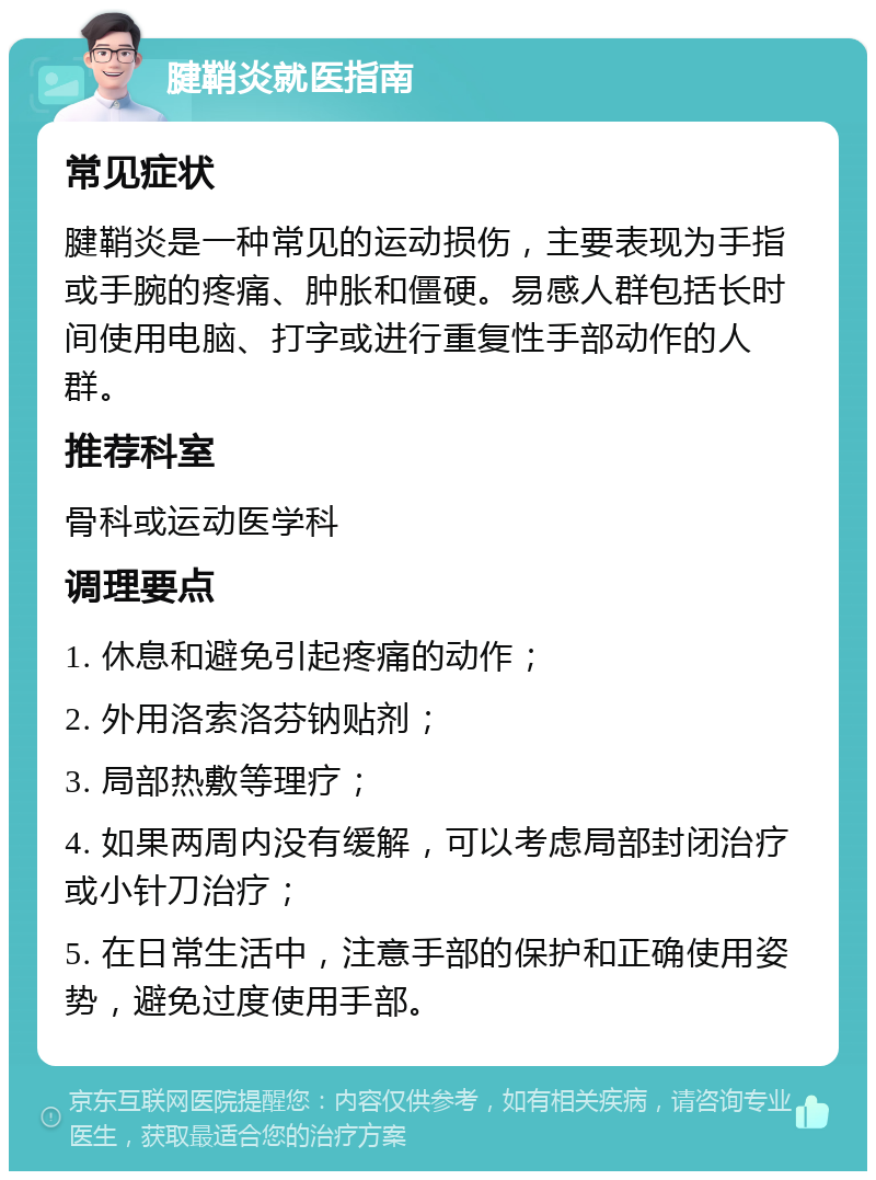 腱鞘炎就医指南 常见症状 腱鞘炎是一种常见的运动损伤，主要表现为手指或手腕的疼痛、肿胀和僵硬。易感人群包括长时间使用电脑、打字或进行重复性手部动作的人群。 推荐科室 骨科或运动医学科 调理要点 1. 休息和避免引起疼痛的动作； 2. 外用洛索洛芬钠贴剂； 3. 局部热敷等理疗； 4. 如果两周内没有缓解，可以考虑局部封闭治疗或小针刀治疗； 5. 在日常生活中，注意手部的保护和正确使用姿势，避免过度使用手部。