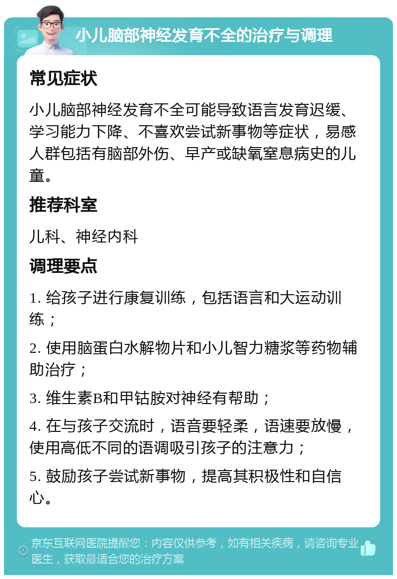 小儿脑部神经发育不全的治疗与调理 常见症状 小儿脑部神经发育不全可能导致语言发育迟缓、学习能力下降、不喜欢尝试新事物等症状，易感人群包括有脑部外伤、早产或缺氧窒息病史的儿童。 推荐科室 儿科、神经内科 调理要点 1. 给孩子进行康复训练，包括语言和大运动训练； 2. 使用脑蛋白水解物片和小儿智力糖浆等药物辅助治疗； 3. 维生素B和甲钴胺对神经有帮助； 4. 在与孩子交流时，语音要轻柔，语速要放慢，使用高低不同的语调吸引孩子的注意力； 5. 鼓励孩子尝试新事物，提高其积极性和自信心。