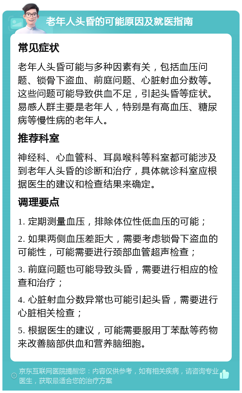 老年人头昏的可能原因及就医指南 常见症状 老年人头昏可能与多种因素有关，包括血压问题、锁骨下盗血、前庭问题、心脏射血分数等。这些问题可能导致供血不足，引起头昏等症状。易感人群主要是老年人，特别是有高血压、糖尿病等慢性病的老年人。 推荐科室 神经科、心血管科、耳鼻喉科等科室都可能涉及到老年人头昏的诊断和治疗，具体就诊科室应根据医生的建议和检查结果来确定。 调理要点 1. 定期测量血压，排除体位性低血压的可能； 2. 如果两侧血压差距大，需要考虑锁骨下盗血的可能性，可能需要进行颈部血管超声检查； 3. 前庭问题也可能导致头昏，需要进行相应的检查和治疗； 4. 心脏射血分数异常也可能引起头昏，需要进行心脏相关检查； 5. 根据医生的建议，可能需要服用丁苯酞等药物来改善脑部供血和营养脑细胞。