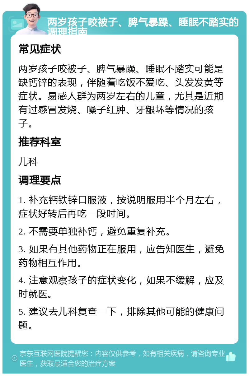 两岁孩子咬被子、脾气暴躁、睡眠不踏实的调理指南 常见症状 两岁孩子咬被子、脾气暴躁、睡眠不踏实可能是缺钙锌的表现，伴随着吃饭不爱吃、头发发黄等症状。易感人群为两岁左右的儿童，尤其是近期有过感冒发烧、嗓子红肿、牙龈坏等情况的孩子。 推荐科室 儿科 调理要点 1. 补充钙铁锌口服液，按说明服用半个月左右，症状好转后再吃一段时间。 2. 不需要单独补钙，避免重复补充。 3. 如果有其他药物正在服用，应告知医生，避免药物相互作用。 4. 注意观察孩子的症状变化，如果不缓解，应及时就医。 5. 建议去儿科复查一下，排除其他可能的健康问题。