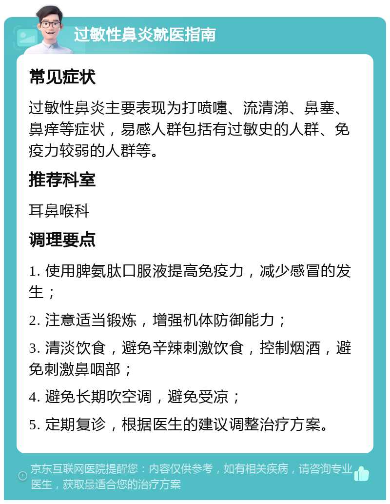 过敏性鼻炎就医指南 常见症状 过敏性鼻炎主要表现为打喷嚏、流清涕、鼻塞、鼻痒等症状，易感人群包括有过敏史的人群、免疫力较弱的人群等。 推荐科室 耳鼻喉科 调理要点 1. 使用脾氨肽口服液提高免疫力，减少感冒的发生； 2. 注意适当锻炼，增强机体防御能力； 3. 清淡饮食，避免辛辣刺激饮食，控制烟酒，避免刺激鼻咽部； 4. 避免长期吹空调，避免受凉； 5. 定期复诊，根据医生的建议调整治疗方案。