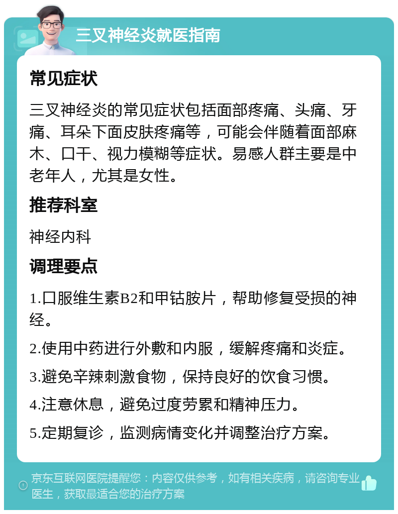 三叉神经炎就医指南 常见症状 三叉神经炎的常见症状包括面部疼痛、头痛、牙痛、耳朵下面皮肤疼痛等，可能会伴随着面部麻木、口干、视力模糊等症状。易感人群主要是中老年人，尤其是女性。 推荐科室 神经内科 调理要点 1.口服维生素B2和甲钴胺片，帮助修复受损的神经。 2.使用中药进行外敷和内服，缓解疼痛和炎症。 3.避免辛辣刺激食物，保持良好的饮食习惯。 4.注意休息，避免过度劳累和精神压力。 5.定期复诊，监测病情变化并调整治疗方案。