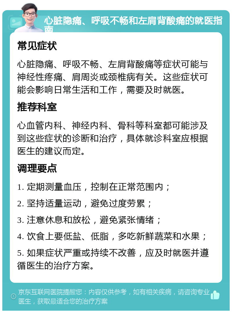 心脏隐痛、呼吸不畅和左肩背酸痛的就医指南 常见症状 心脏隐痛、呼吸不畅、左肩背酸痛等症状可能与神经性疼痛、肩周炎或颈椎病有关。这些症状可能会影响日常生活和工作，需要及时就医。 推荐科室 心血管内科、神经内科、骨科等科室都可能涉及到这些症状的诊断和治疗，具体就诊科室应根据医生的建议而定。 调理要点 1. 定期测量血压，控制在正常范围内； 2. 坚持适量运动，避免过度劳累； 3. 注意休息和放松，避免紧张情绪； 4. 饮食上要低盐、低脂，多吃新鲜蔬菜和水果； 5. 如果症状严重或持续不改善，应及时就医并遵循医生的治疗方案。