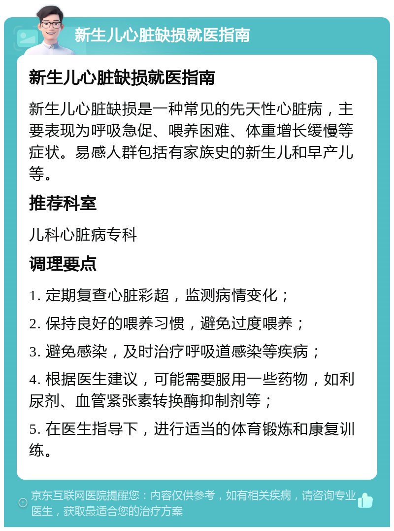 新生儿心脏缺损就医指南 新生儿心脏缺损就医指南 新生儿心脏缺损是一种常见的先天性心脏病，主要表现为呼吸急促、喂养困难、体重增长缓慢等症状。易感人群包括有家族史的新生儿和早产儿等。 推荐科室 儿科心脏病专科 调理要点 1. 定期复查心脏彩超，监测病情变化； 2. 保持良好的喂养习惯，避免过度喂养； 3. 避免感染，及时治疗呼吸道感染等疾病； 4. 根据医生建议，可能需要服用一些药物，如利尿剂、血管紧张素转换酶抑制剂等； 5. 在医生指导下，进行适当的体育锻炼和康复训练。