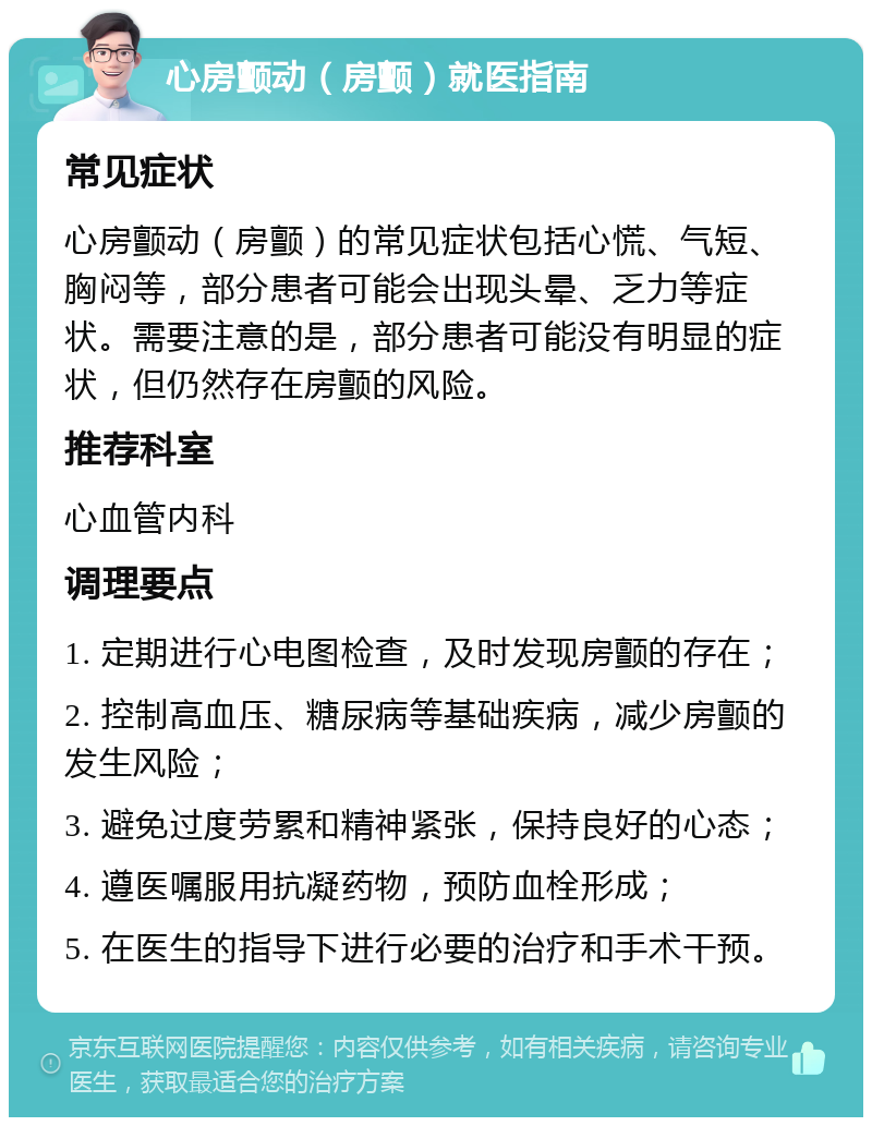 心房颤动（房颤）就医指南 常见症状 心房颤动（房颤）的常见症状包括心慌、气短、胸闷等，部分患者可能会出现头晕、乏力等症状。需要注意的是，部分患者可能没有明显的症状，但仍然存在房颤的风险。 推荐科室 心血管内科 调理要点 1. 定期进行心电图检查，及时发现房颤的存在； 2. 控制高血压、糖尿病等基础疾病，减少房颤的发生风险； 3. 避免过度劳累和精神紧张，保持良好的心态； 4. 遵医嘱服用抗凝药物，预防血栓形成； 5. 在医生的指导下进行必要的治疗和手术干预。