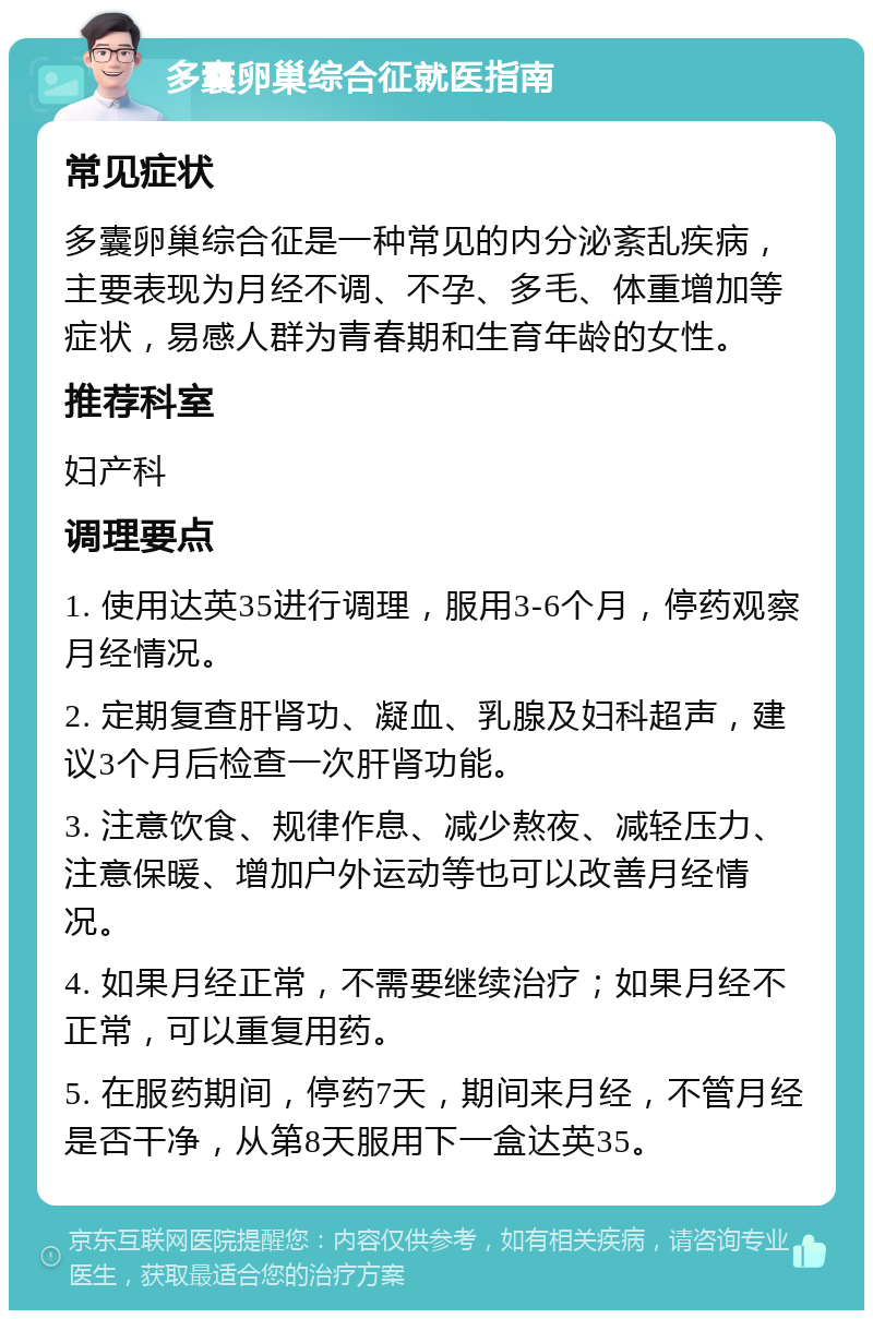 多囊卵巢综合征就医指南 常见症状 多囊卵巢综合征是一种常见的内分泌紊乱疾病，主要表现为月经不调、不孕、多毛、体重增加等症状，易感人群为青春期和生育年龄的女性。 推荐科室 妇产科 调理要点 1. 使用达英35进行调理，服用3-6个月，停药观察月经情况。 2. 定期复查肝肾功、凝血、乳腺及妇科超声，建议3个月后检查一次肝肾功能。 3. 注意饮食、规律作息、减少熬夜、减轻压力、注意保暖、增加户外运动等也可以改善月经情况。 4. 如果月经正常，不需要继续治疗；如果月经不正常，可以重复用药。 5. 在服药期间，停药7天，期间来月经，不管月经是否干净，从第8天服用下一盒达英35。