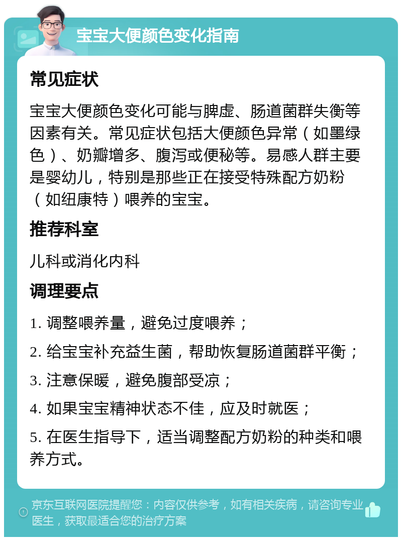 宝宝大便颜色变化指南 常见症状 宝宝大便颜色变化可能与脾虚、肠道菌群失衡等因素有关。常见症状包括大便颜色异常（如墨绿色）、奶瓣增多、腹泻或便秘等。易感人群主要是婴幼儿，特别是那些正在接受特殊配方奶粉（如纽康特）喂养的宝宝。 推荐科室 儿科或消化内科 调理要点 1. 调整喂养量，避免过度喂养； 2. 给宝宝补充益生菌，帮助恢复肠道菌群平衡； 3. 注意保暖，避免腹部受凉； 4. 如果宝宝精神状态不佳，应及时就医； 5. 在医生指导下，适当调整配方奶粉的种类和喂养方式。