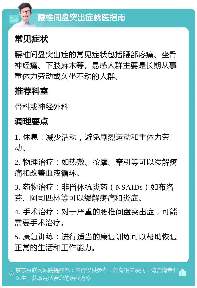 腰椎间盘突出症就医指南 常见症状 腰椎间盘突出症的常见症状包括腰部疼痛、坐骨神经痛、下肢麻木等。易感人群主要是长期从事重体力劳动或久坐不动的人群。 推荐科室 骨科或神经外科 调理要点 1. 休息：减少活动，避免剧烈运动和重体力劳动。 2. 物理治疗：如热敷、按摩、牵引等可以缓解疼痛和改善血液循环。 3. 药物治疗：非甾体抗炎药（NSAIDs）如布洛芬、阿司匹林等可以缓解疼痛和炎症。 4. 手术治疗：对于严重的腰椎间盘突出症，可能需要手术治疗。 5. 康复训练：进行适当的康复训练可以帮助恢复正常的生活和工作能力。