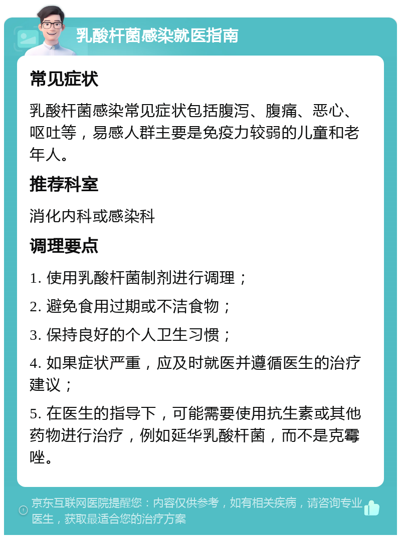 乳酸杆菌感染就医指南 常见症状 乳酸杆菌感染常见症状包括腹泻、腹痛、恶心、呕吐等，易感人群主要是免疫力较弱的儿童和老年人。 推荐科室 消化内科或感染科 调理要点 1. 使用乳酸杆菌制剂进行调理； 2. 避免食用过期或不洁食物； 3. 保持良好的个人卫生习惯； 4. 如果症状严重，应及时就医并遵循医生的治疗建议； 5. 在医生的指导下，可能需要使用抗生素或其他药物进行治疗，例如延华乳酸杆菌，而不是克霉唑。