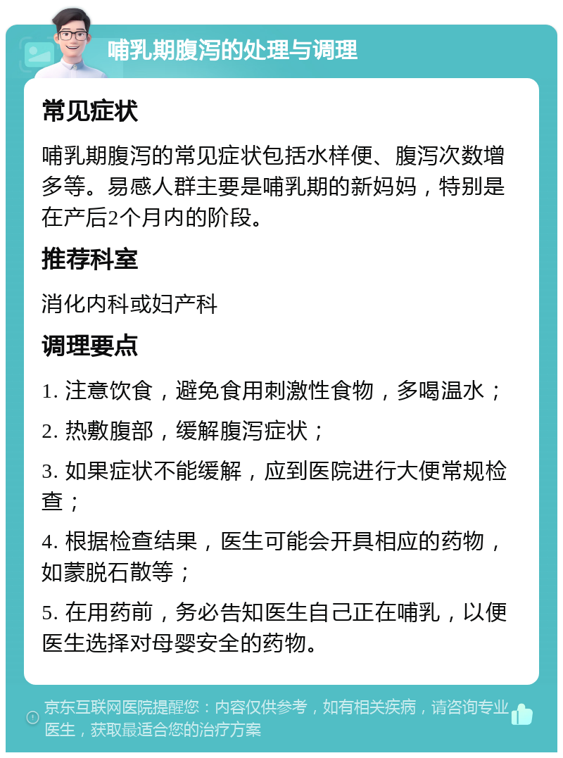 哺乳期腹泻的处理与调理 常见症状 哺乳期腹泻的常见症状包括水样便、腹泻次数增多等。易感人群主要是哺乳期的新妈妈，特别是在产后2个月内的阶段。 推荐科室 消化内科或妇产科 调理要点 1. 注意饮食，避免食用刺激性食物，多喝温水； 2. 热敷腹部，缓解腹泻症状； 3. 如果症状不能缓解，应到医院进行大便常规检查； 4. 根据检查结果，医生可能会开具相应的药物，如蒙脱石散等； 5. 在用药前，务必告知医生自己正在哺乳，以便医生选择对母婴安全的药物。