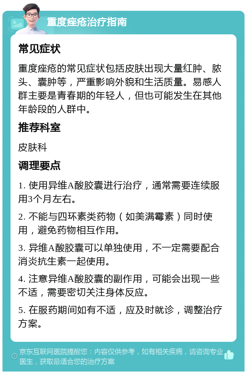 重度痤疮治疗指南 常见症状 重度痤疮的常见症状包括皮肤出现大量红肿、脓头、囊肿等，严重影响外貌和生活质量。易感人群主要是青春期的年轻人，但也可能发生在其他年龄段的人群中。 推荐科室 皮肤科 调理要点 1. 使用异维A酸胶囊进行治疗，通常需要连续服用3个月左右。 2. 不能与四环素类药物（如美满霉素）同时使用，避免药物相互作用。 3. 异维A酸胶囊可以单独使用，不一定需要配合消炎抗生素一起使用。 4. 注意异维A酸胶囊的副作用，可能会出现一些不适，需要密切关注身体反应。 5. 在服药期间如有不适，应及时就诊，调整治疗方案。