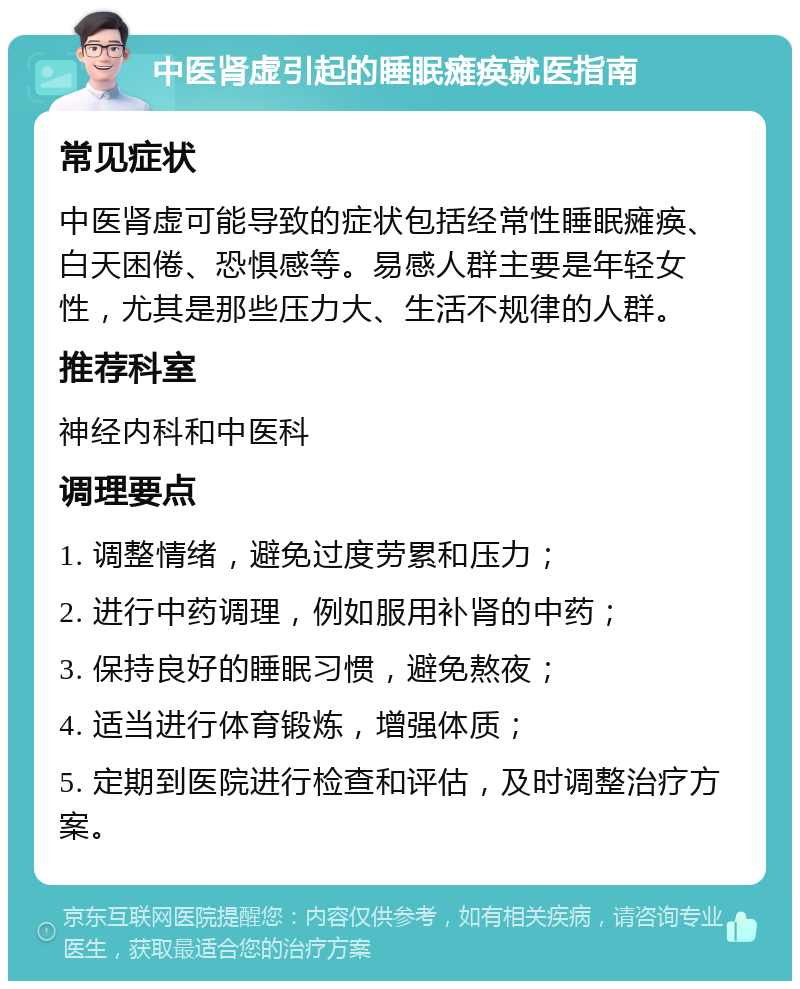 中医肾虚引起的睡眠瘫痪就医指南 常见症状 中医肾虚可能导致的症状包括经常性睡眠瘫痪、白天困倦、恐惧感等。易感人群主要是年轻女性，尤其是那些压力大、生活不规律的人群。 推荐科室 神经内科和中医科 调理要点 1. 调整情绪，避免过度劳累和压力； 2. 进行中药调理，例如服用补肾的中药； 3. 保持良好的睡眠习惯，避免熬夜； 4. 适当进行体育锻炼，增强体质； 5. 定期到医院进行检查和评估，及时调整治疗方案。