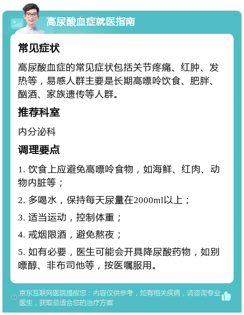 高尿酸血症就医指南 常见症状 高尿酸血症的常见症状包括关节疼痛、红肿、发热等，易感人群主要是长期高嘌呤饮食、肥胖、酗酒、家族遗传等人群。 推荐科室 内分泌科 调理要点 1. 饮食上应避免高嘌呤食物，如海鲜、红肉、动物内脏等； 2. 多喝水，保持每天尿量在2000ml以上； 3. 适当运动，控制体重； 4. 戒烟限酒，避免熬夜； 5. 如有必要，医生可能会开具降尿酸药物，如别嘌醇、非布司他等，按医嘱服用。