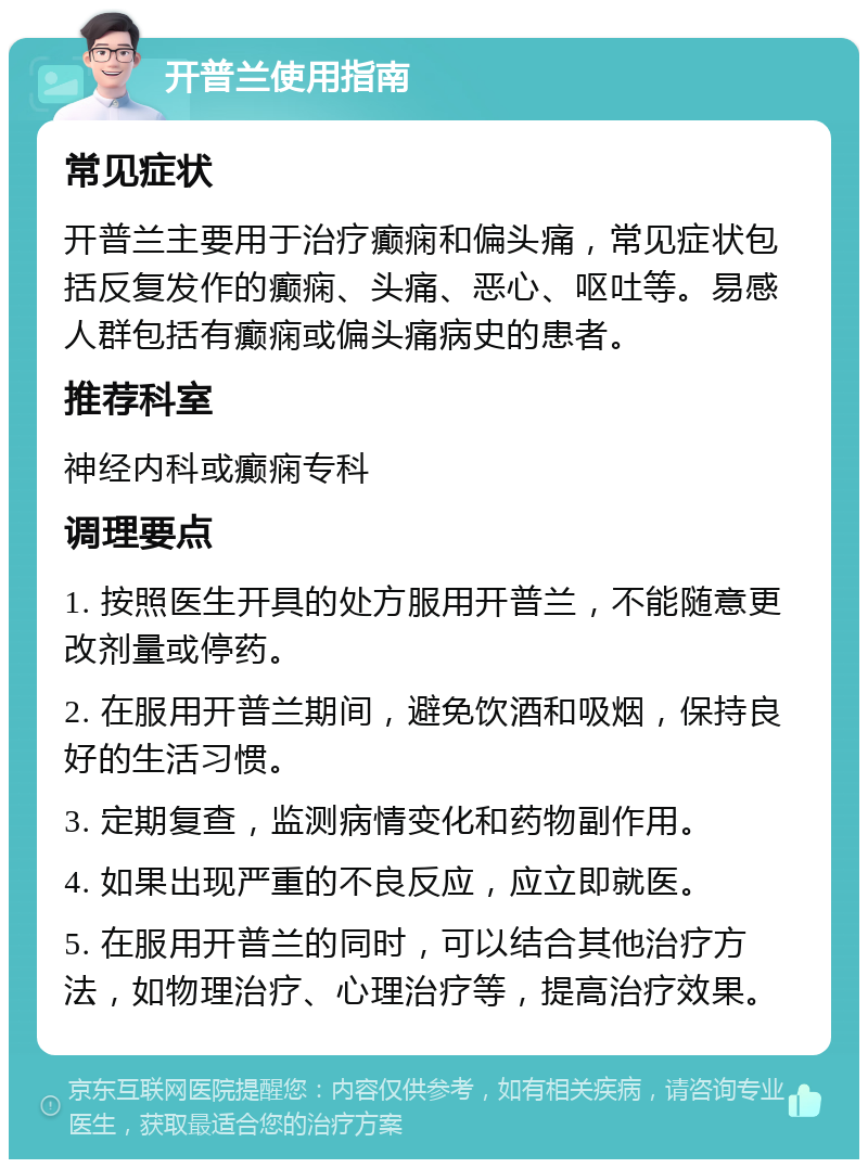 开普兰使用指南 常见症状 开普兰主要用于治疗癫痫和偏头痛，常见症状包括反复发作的癫痫、头痛、恶心、呕吐等。易感人群包括有癫痫或偏头痛病史的患者。 推荐科室 神经内科或癫痫专科 调理要点 1. 按照医生开具的处方服用开普兰，不能随意更改剂量或停药。 2. 在服用开普兰期间，避免饮酒和吸烟，保持良好的生活习惯。 3. 定期复查，监测病情变化和药物副作用。 4. 如果出现严重的不良反应，应立即就医。 5. 在服用开普兰的同时，可以结合其他治疗方法，如物理治疗、心理治疗等，提高治疗效果。