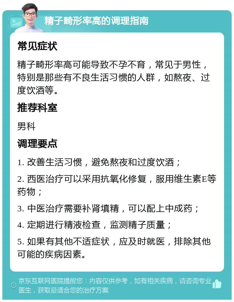 精子畸形率高的调理指南 常见症状 精子畸形率高可能导致不孕不育，常见于男性，特别是那些有不良生活习惯的人群，如熬夜、过度饮酒等。 推荐科室 男科 调理要点 1. 改善生活习惯，避免熬夜和过度饮酒； 2. 西医治疗可以采用抗氧化修复，服用维生素E等药物； 3. 中医治疗需要补肾填精，可以配上中成药； 4. 定期进行精液检查，监测精子质量； 5. 如果有其他不适症状，应及时就医，排除其他可能的疾病因素。