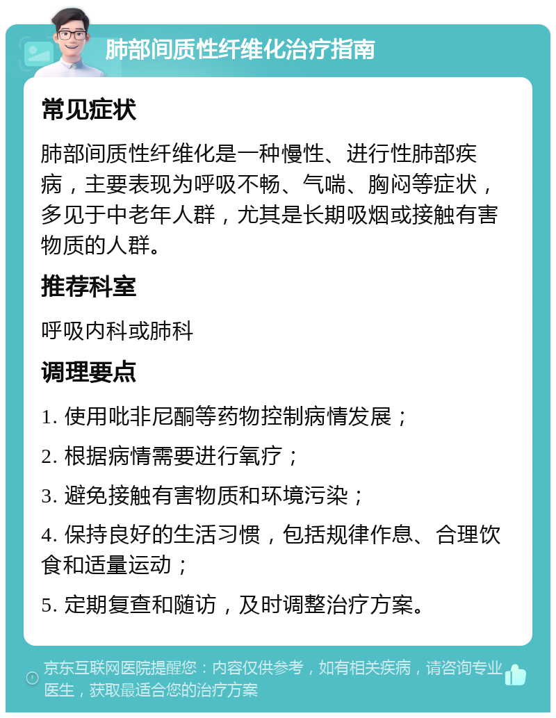 肺部间质性纤维化治疗指南 常见症状 肺部间质性纤维化是一种慢性、进行性肺部疾病，主要表现为呼吸不畅、气喘、胸闷等症状，多见于中老年人群，尤其是长期吸烟或接触有害物质的人群。 推荐科室 呼吸内科或肺科 调理要点 1. 使用吡非尼酮等药物控制病情发展； 2. 根据病情需要进行氧疗； 3. 避免接触有害物质和环境污染； 4. 保持良好的生活习惯，包括规律作息、合理饮食和适量运动； 5. 定期复查和随访，及时调整治疗方案。