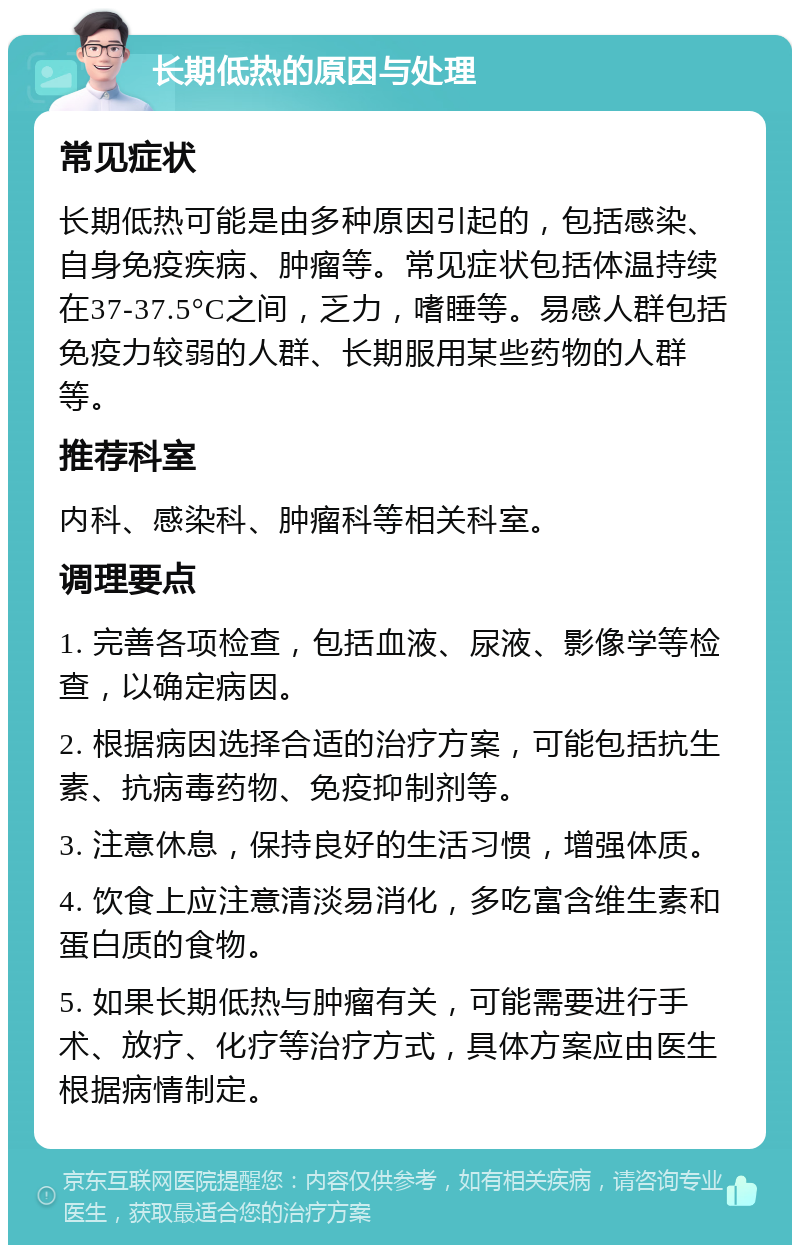 长期低热的原因与处理 常见症状 长期低热可能是由多种原因引起的，包括感染、自身免疫疾病、肿瘤等。常见症状包括体温持续在37-37.5°C之间，乏力，嗜睡等。易感人群包括免疫力较弱的人群、长期服用某些药物的人群等。 推荐科室 内科、感染科、肿瘤科等相关科室。 调理要点 1. 完善各项检查，包括血液、尿液、影像学等检查，以确定病因。 2. 根据病因选择合适的治疗方案，可能包括抗生素、抗病毒药物、免疫抑制剂等。 3. 注意休息，保持良好的生活习惯，增强体质。 4. 饮食上应注意清淡易消化，多吃富含维生素和蛋白质的食物。 5. 如果长期低热与肿瘤有关，可能需要进行手术、放疗、化疗等治疗方式，具体方案应由医生根据病情制定。