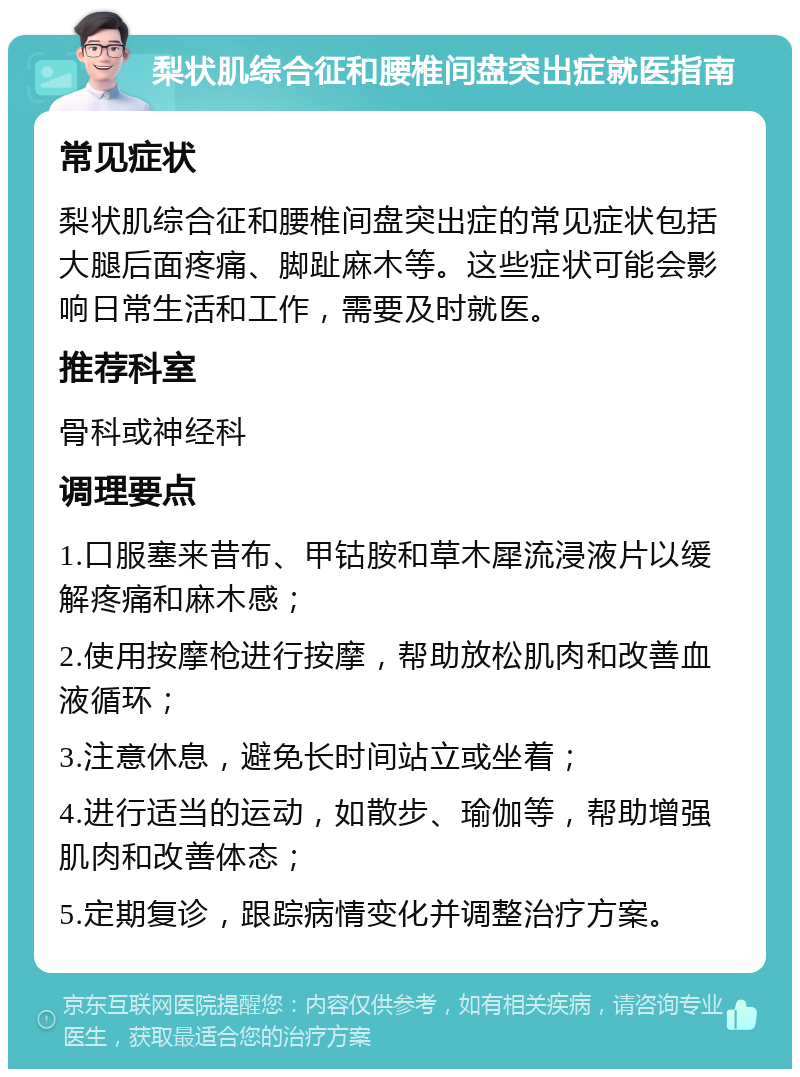 梨状肌综合征和腰椎间盘突出症就医指南 常见症状 梨状肌综合征和腰椎间盘突出症的常见症状包括大腿后面疼痛、脚趾麻木等。这些症状可能会影响日常生活和工作，需要及时就医。 推荐科室 骨科或神经科 调理要点 1.口服塞来昔布、甲钴胺和草木犀流浸液片以缓解疼痛和麻木感； 2.使用按摩枪进行按摩，帮助放松肌肉和改善血液循环； 3.注意休息，避免长时间站立或坐着； 4.进行适当的运动，如散步、瑜伽等，帮助增强肌肉和改善体态； 5.定期复诊，跟踪病情变化并调整治疗方案。