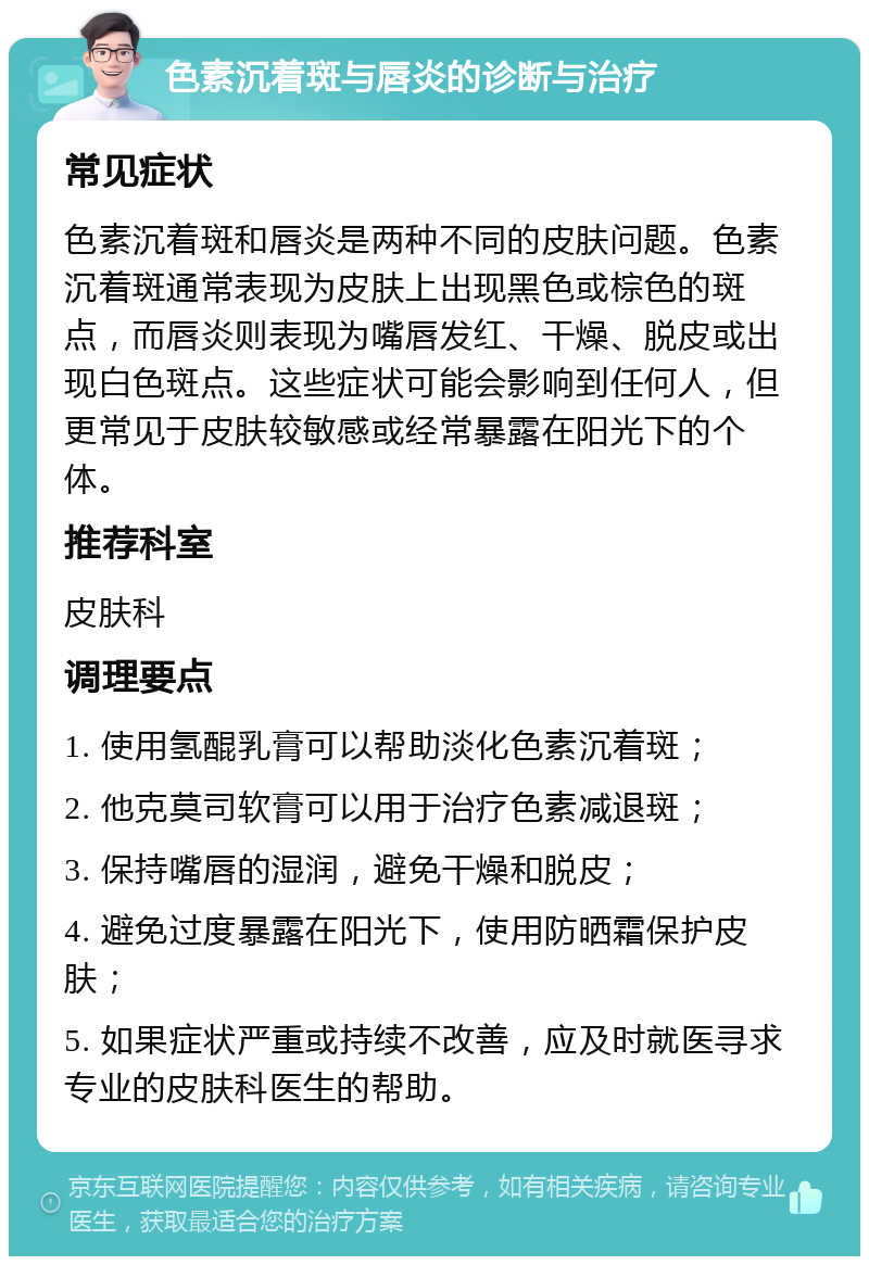 色素沉着斑与唇炎的诊断与治疗 常见症状 色素沉着斑和唇炎是两种不同的皮肤问题。色素沉着斑通常表现为皮肤上出现黑色或棕色的斑点，而唇炎则表现为嘴唇发红、干燥、脱皮或出现白色斑点。这些症状可能会影响到任何人，但更常见于皮肤较敏感或经常暴露在阳光下的个体。 推荐科室 皮肤科 调理要点 1. 使用氢醌乳膏可以帮助淡化色素沉着斑； 2. 他克莫司软膏可以用于治疗色素减退斑； 3. 保持嘴唇的湿润，避免干燥和脱皮； 4. 避免过度暴露在阳光下，使用防晒霜保护皮肤； 5. 如果症状严重或持续不改善，应及时就医寻求专业的皮肤科医生的帮助。