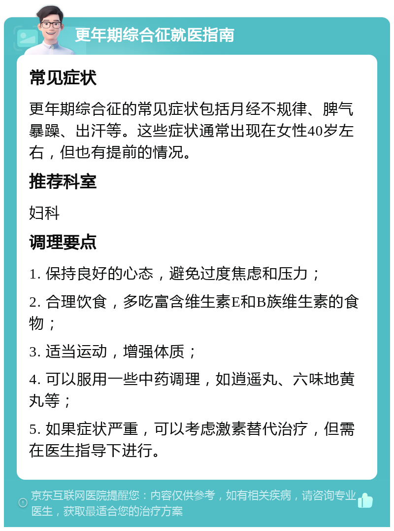 更年期综合征就医指南 常见症状 更年期综合征的常见症状包括月经不规律、脾气暴躁、出汗等。这些症状通常出现在女性40岁左右，但也有提前的情况。 推荐科室 妇科 调理要点 1. 保持良好的心态，避免过度焦虑和压力； 2. 合理饮食，多吃富含维生素E和B族维生素的食物； 3. 适当运动，增强体质； 4. 可以服用一些中药调理，如逍遥丸、六味地黄丸等； 5. 如果症状严重，可以考虑激素替代治疗，但需在医生指导下进行。