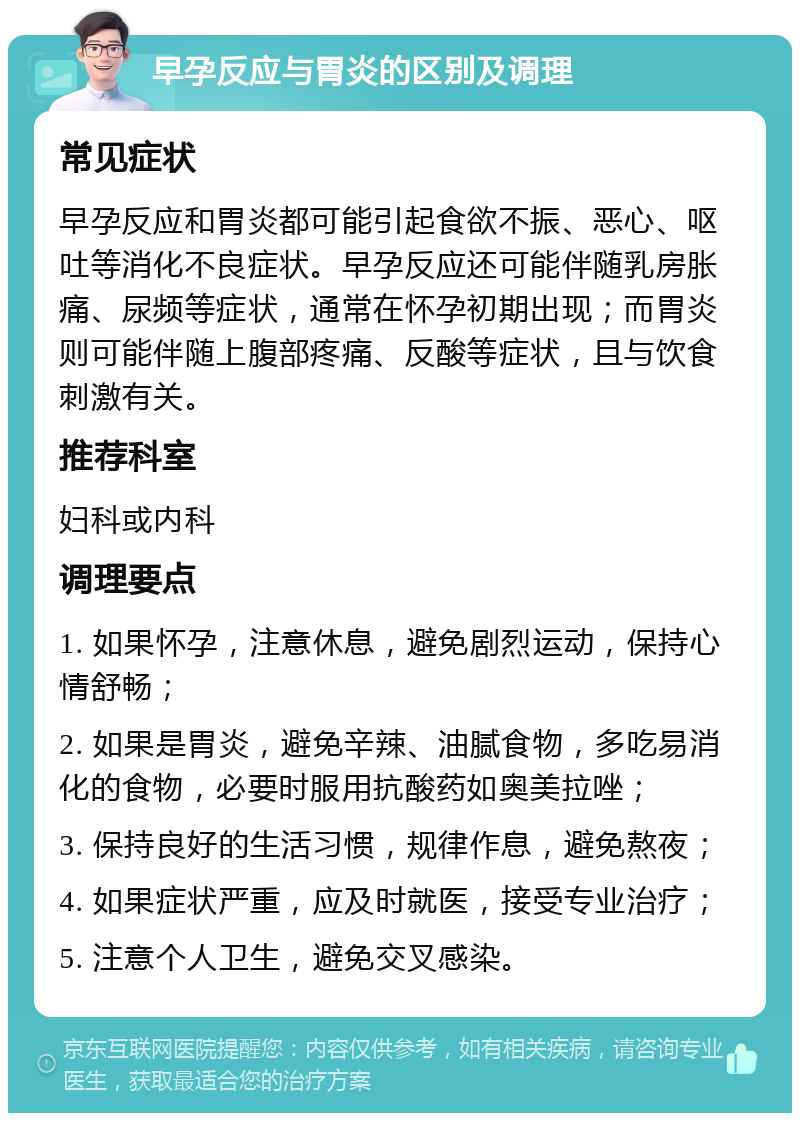 早孕反应与胃炎的区别及调理 常见症状 早孕反应和胃炎都可能引起食欲不振、恶心、呕吐等消化不良症状。早孕反应还可能伴随乳房胀痛、尿频等症状，通常在怀孕初期出现；而胃炎则可能伴随上腹部疼痛、反酸等症状，且与饮食刺激有关。 推荐科室 妇科或内科 调理要点 1. 如果怀孕，注意休息，避免剧烈运动，保持心情舒畅； 2. 如果是胃炎，避免辛辣、油腻食物，多吃易消化的食物，必要时服用抗酸药如奥美拉唑； 3. 保持良好的生活习惯，规律作息，避免熬夜； 4. 如果症状严重，应及时就医，接受专业治疗； 5. 注意个人卫生，避免交叉感染。