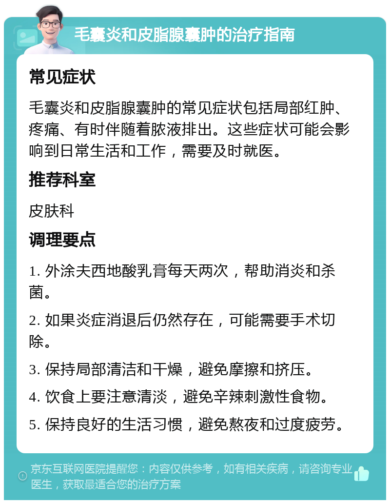 毛囊炎和皮脂腺囊肿的治疗指南 常见症状 毛囊炎和皮脂腺囊肿的常见症状包括局部红肿、疼痛、有时伴随着脓液排出。这些症状可能会影响到日常生活和工作，需要及时就医。 推荐科室 皮肤科 调理要点 1. 外涂夫西地酸乳膏每天两次，帮助消炎和杀菌。 2. 如果炎症消退后仍然存在，可能需要手术切除。 3. 保持局部清洁和干燥，避免摩擦和挤压。 4. 饮食上要注意清淡，避免辛辣刺激性食物。 5. 保持良好的生活习惯，避免熬夜和过度疲劳。