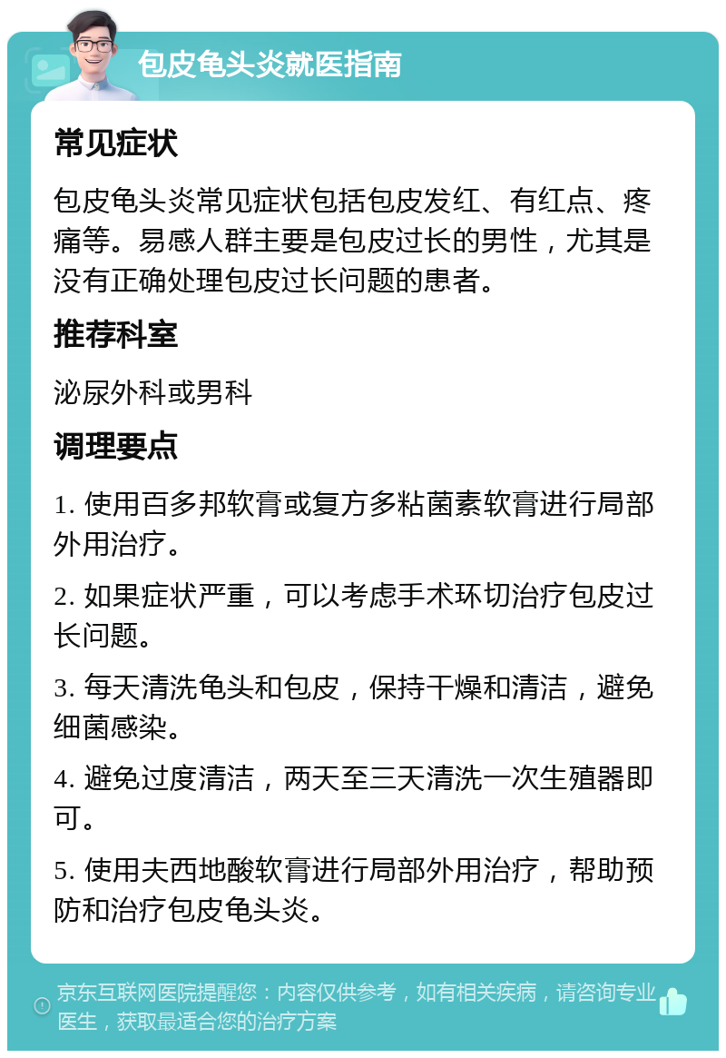 包皮龟头炎就医指南 常见症状 包皮龟头炎常见症状包括包皮发红、有红点、疼痛等。易感人群主要是包皮过长的男性，尤其是没有正确处理包皮过长问题的患者。 推荐科室 泌尿外科或男科 调理要点 1. 使用百多邦软膏或复方多粘菌素软膏进行局部外用治疗。 2. 如果症状严重，可以考虑手术环切治疗包皮过长问题。 3. 每天清洗龟头和包皮，保持干燥和清洁，避免细菌感染。 4. 避免过度清洁，两天至三天清洗一次生殖器即可。 5. 使用夫西地酸软膏进行局部外用治疗，帮助预防和治疗包皮龟头炎。