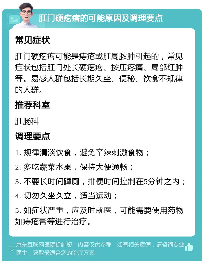 肛门硬疙瘩的可能原因及调理要点 常见症状 肛门硬疙瘩可能是痔疮或肛周脓肿引起的，常见症状包括肛门处长硬疙瘩、按压疼痛、局部红肿等。易感人群包括长期久坐、便秘、饮食不规律的人群。 推荐科室 肛肠科 调理要点 1. 规律清淡饮食，避免辛辣刺激食物； 2. 多吃蔬菜水果，保持大便通畅； 3. 不要长时间蹲厕，排便时间控制在5分钟之内； 4. 切勿久坐久立，适当运动； 5. 如症状严重，应及时就医，可能需要使用药物如痔疮膏等进行治疗。