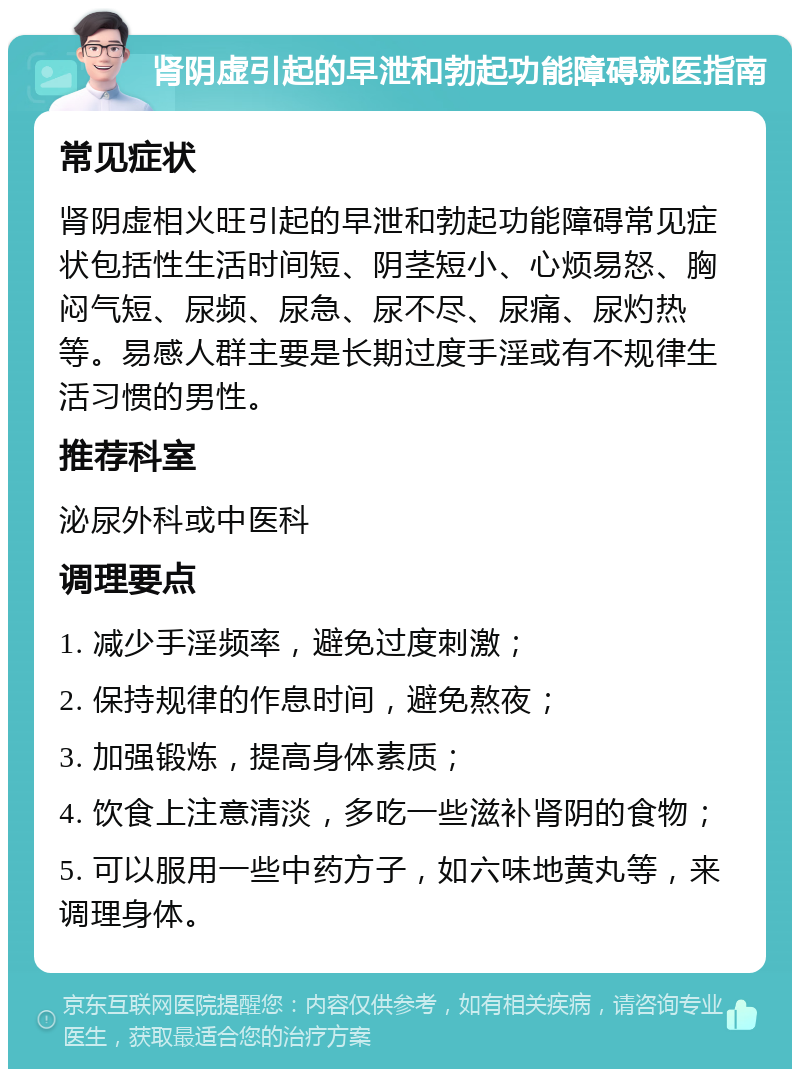 肾阴虚引起的早泄和勃起功能障碍就医指南 常见症状 肾阴虚相火旺引起的早泄和勃起功能障碍常见症状包括性生活时间短、阴茎短小、心烦易怒、胸闷气短、尿频、尿急、尿不尽、尿痛、尿灼热等。易感人群主要是长期过度手淫或有不规律生活习惯的男性。 推荐科室 泌尿外科或中医科 调理要点 1. 减少手淫频率，避免过度刺激； 2. 保持规律的作息时间，避免熬夜； 3. 加强锻炼，提高身体素质； 4. 饮食上注意清淡，多吃一些滋补肾阴的食物； 5. 可以服用一些中药方子，如六味地黄丸等，来调理身体。