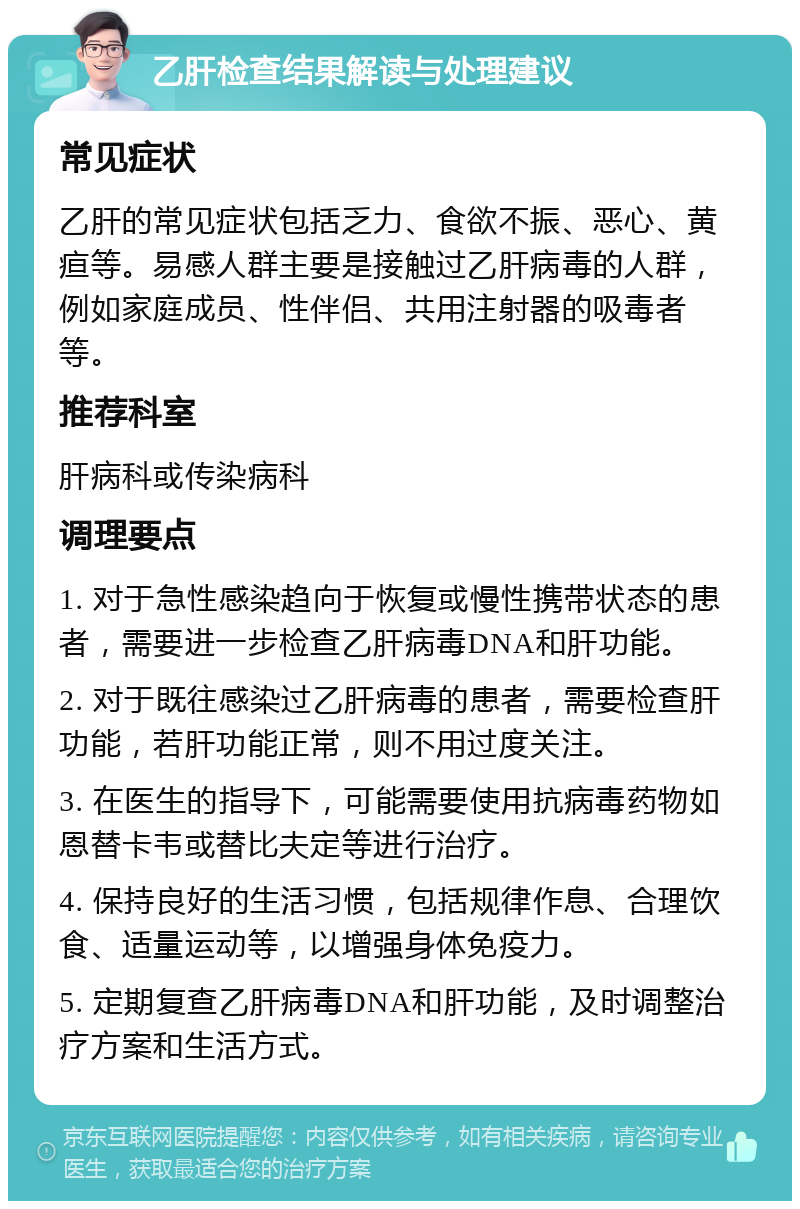 乙肝检查结果解读与处理建议 常见症状 乙肝的常见症状包括乏力、食欲不振、恶心、黄疸等。易感人群主要是接触过乙肝病毒的人群，例如家庭成员、性伴侣、共用注射器的吸毒者等。 推荐科室 肝病科或传染病科 调理要点 1. 对于急性感染趋向于恢复或慢性携带状态的患者，需要进一步检查乙肝病毒DNA和肝功能。 2. 对于既往感染过乙肝病毒的患者，需要检查肝功能，若肝功能正常，则不用过度关注。 3. 在医生的指导下，可能需要使用抗病毒药物如恩替卡韦或替比夫定等进行治疗。 4. 保持良好的生活习惯，包括规律作息、合理饮食、适量运动等，以增强身体免疫力。 5. 定期复查乙肝病毒DNA和肝功能，及时调整治疗方案和生活方式。