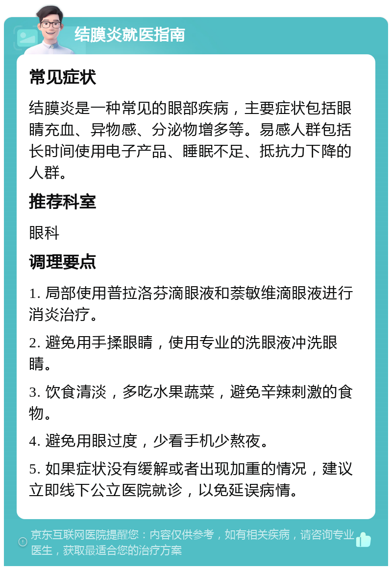 结膜炎就医指南 常见症状 结膜炎是一种常见的眼部疾病，主要症状包括眼睛充血、异物感、分泌物增多等。易感人群包括长时间使用电子产品、睡眠不足、抵抗力下降的人群。 推荐科室 眼科 调理要点 1. 局部使用普拉洛芬滴眼液和萘敏维滴眼液进行消炎治疗。 2. 避免用手揉眼睛，使用专业的洗眼液冲洗眼睛。 3. 饮食清淡，多吃水果蔬菜，避免辛辣刺激的食物。 4. 避免用眼过度，少看手机少熬夜。 5. 如果症状没有缓解或者出现加重的情况，建议立即线下公立医院就诊，以免延误病情。