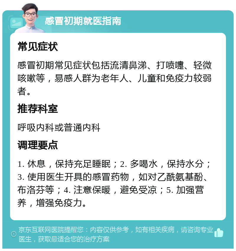 感冒初期就医指南 常见症状 感冒初期常见症状包括流清鼻涕、打喷嚏、轻微咳嗽等，易感人群为老年人、儿童和免疫力较弱者。 推荐科室 呼吸内科或普通内科 调理要点 1. 休息，保持充足睡眠；2. 多喝水，保持水分；3. 使用医生开具的感冒药物，如对乙酰氨基酚、布洛芬等；4. 注意保暖，避免受凉；5. 加强营养，增强免疫力。