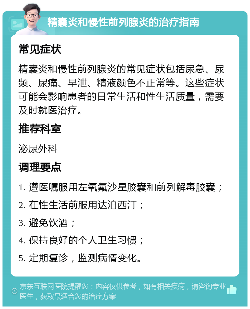 精囊炎和慢性前列腺炎的治疗指南 常见症状 精囊炎和慢性前列腺炎的常见症状包括尿急、尿频、尿痛、早泄、精液颜色不正常等。这些症状可能会影响患者的日常生活和性生活质量，需要及时就医治疗。 推荐科室 泌尿外科 调理要点 1. 遵医嘱服用左氧氟沙星胶囊和前列解毒胶囊； 2. 在性生活前服用达泊西汀； 3. 避免饮酒； 4. 保持良好的个人卫生习惯； 5. 定期复诊，监测病情变化。