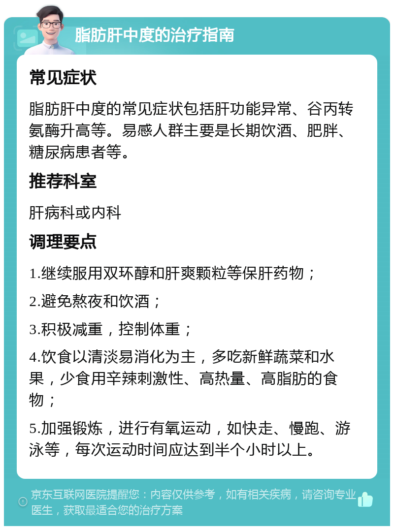 脂肪肝中度的治疗指南 常见症状 脂肪肝中度的常见症状包括肝功能异常、谷丙转氨酶升高等。易感人群主要是长期饮酒、肥胖、糖尿病患者等。 推荐科室 肝病科或内科 调理要点 1.继续服用双环醇和肝爽颗粒等保肝药物； 2.避免熬夜和饮酒； 3.积极减重，控制体重； 4.饮食以清淡易消化为主，多吃新鲜蔬菜和水果，少食用辛辣刺激性、高热量、高脂肪的食物； 5.加强锻炼，进行有氧运动，如快走、慢跑、游泳等，每次运动时间应达到半个小时以上。