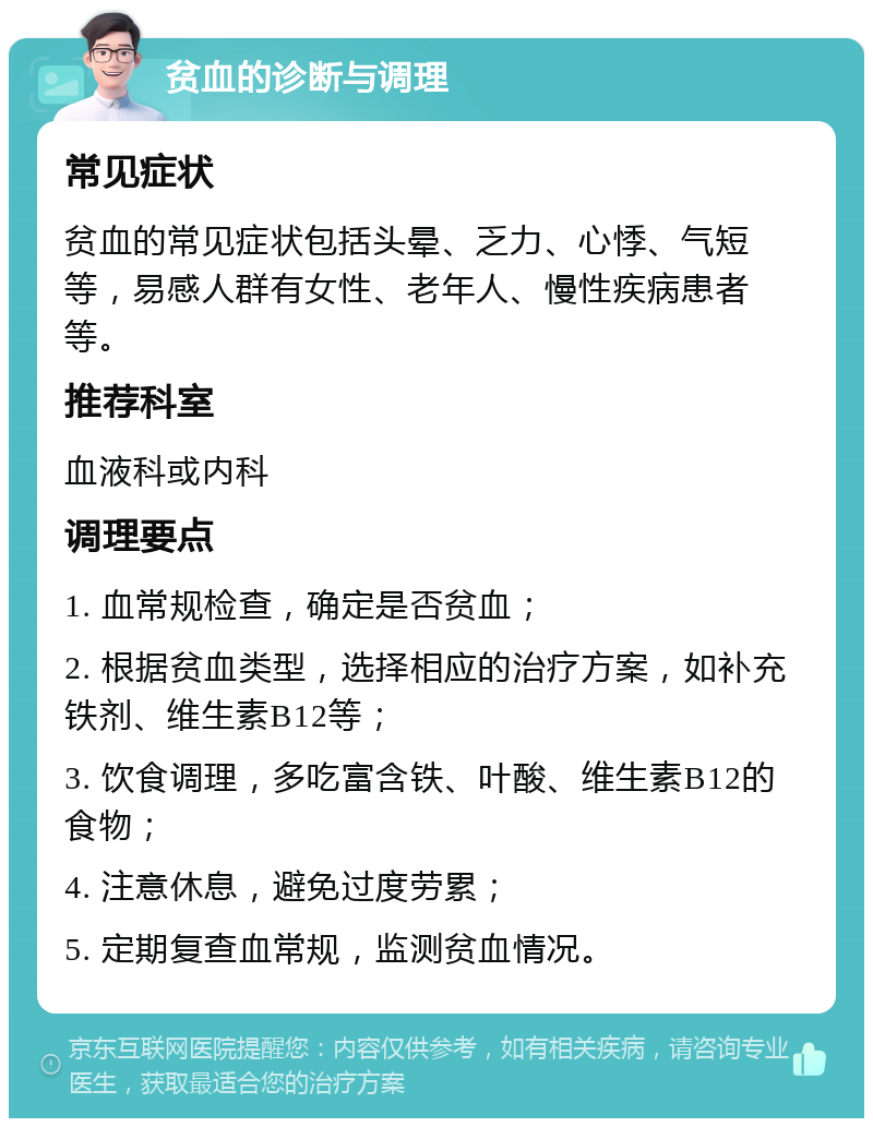 贫血的诊断与调理 常见症状 贫血的常见症状包括头晕、乏力、心悸、气短等，易感人群有女性、老年人、慢性疾病患者等。 推荐科室 血液科或内科 调理要点 1. 血常规检查，确定是否贫血； 2. 根据贫血类型，选择相应的治疗方案，如补充铁剂、维生素B12等； 3. 饮食调理，多吃富含铁、叶酸、维生素B12的食物； 4. 注意休息，避免过度劳累； 5. 定期复查血常规，监测贫血情况。