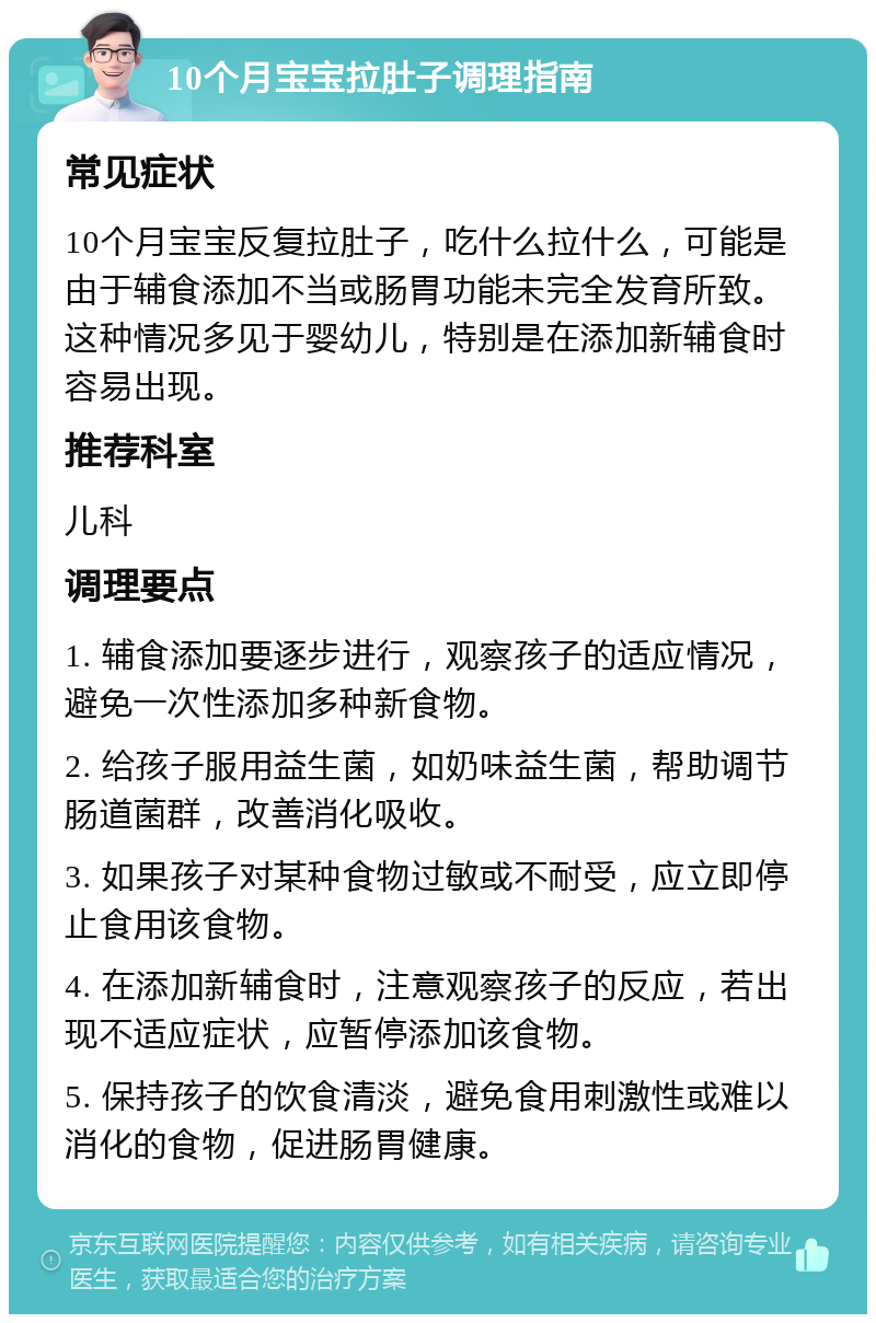 10个月宝宝拉肚子调理指南 常见症状 10个月宝宝反复拉肚子，吃什么拉什么，可能是由于辅食添加不当或肠胃功能未完全发育所致。这种情况多见于婴幼儿，特别是在添加新辅食时容易出现。 推荐科室 儿科 调理要点 1. 辅食添加要逐步进行，观察孩子的适应情况，避免一次性添加多种新食物。 2. 给孩子服用益生菌，如奶味益生菌，帮助调节肠道菌群，改善消化吸收。 3. 如果孩子对某种食物过敏或不耐受，应立即停止食用该食物。 4. 在添加新辅食时，注意观察孩子的反应，若出现不适应症状，应暂停添加该食物。 5. 保持孩子的饮食清淡，避免食用刺激性或难以消化的食物，促进肠胃健康。