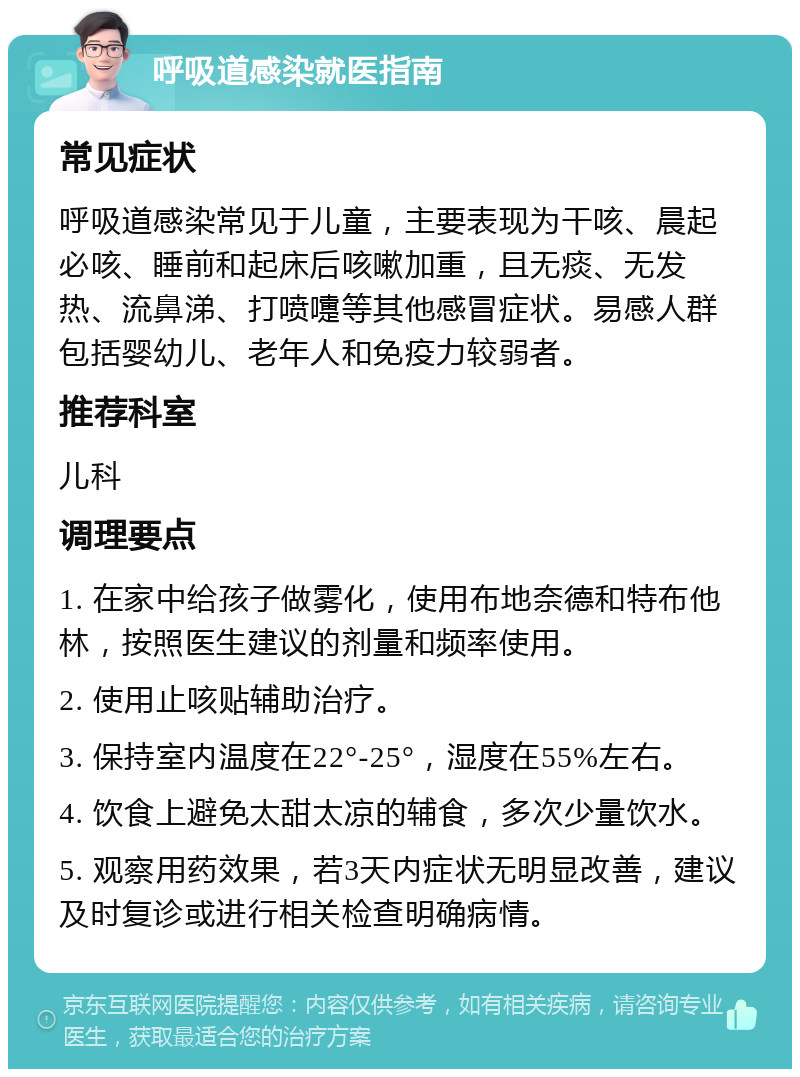 呼吸道感染就医指南 常见症状 呼吸道感染常见于儿童，主要表现为干咳、晨起必咳、睡前和起床后咳嗽加重，且无痰、无发热、流鼻涕、打喷嚏等其他感冒症状。易感人群包括婴幼儿、老年人和免疫力较弱者。 推荐科室 儿科 调理要点 1. 在家中给孩子做雾化，使用布地奈德和特布他林，按照医生建议的剂量和频率使用。 2. 使用止咳贴辅助治疗。 3. 保持室内温度在22°-25°，湿度在55%左右。 4. 饮食上避免太甜太凉的辅食，多次少量饮水。 5. 观察用药效果，若3天内症状无明显改善，建议及时复诊或进行相关检查明确病情。