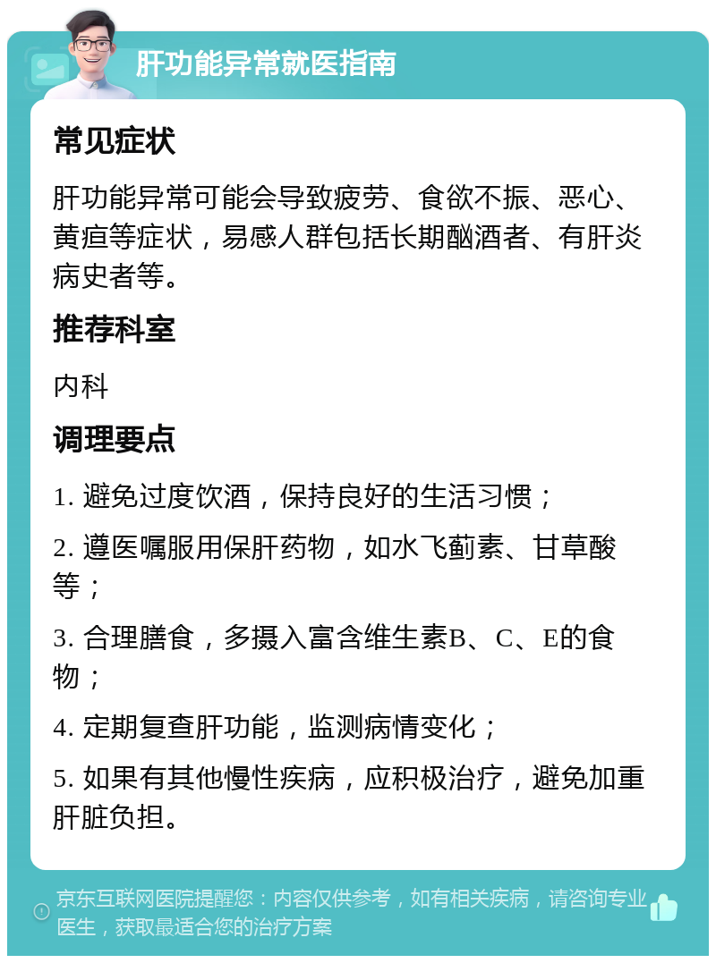 肝功能异常就医指南 常见症状 肝功能异常可能会导致疲劳、食欲不振、恶心、黄疸等症状，易感人群包括长期酗酒者、有肝炎病史者等。 推荐科室 内科 调理要点 1. 避免过度饮酒，保持良好的生活习惯； 2. 遵医嘱服用保肝药物，如水飞蓟素、甘草酸等； 3. 合理膳食，多摄入富含维生素B、C、E的食物； 4. 定期复查肝功能，监测病情变化； 5. 如果有其他慢性疾病，应积极治疗，避免加重肝脏负担。